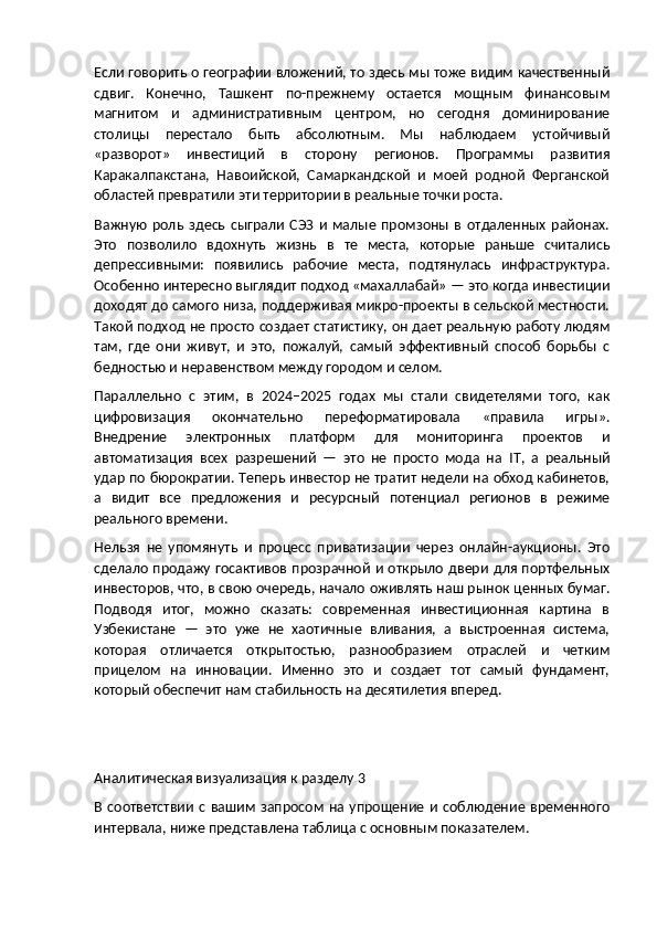Если говорить о географии вложений, то здесь мы тоже видим качественный
сдвиг.   Конечно,   Ташкент   по-прежнему   остается   мощным   финансовым
магнитом   и   административным   центром,   но   сегодня   доминирование
столицы   перестало   быть   абсолютным.   Мы   наблюдаем   устойчивый
«разворот»   инвестиций   в   сторону   регионов.   Программы   развития
Каракалпакстана,   Навоийской,   Самаркандской   и   моей   родной   Ферганской
областей превратили эти территории в реальные точки роста.
Важную   роль   здесь   сыграли   СЭЗ   и   малые   промзоны   в   отдаленных   районах.
Это   позволило   вдохнуть   жизнь   в   те   места,   которые   раньше   считались
депрессивными:   появились   рабочие   места,   подтянулась   инфраструктура.
Особенно интересно выглядит подход «махаллабай» — это когда инвестиции
доходят до самого низа, поддерживая микро-проекты в сельской местности.
Такой подход не просто создает статистику, он дает реальную работу людям
там,   где   они   живут,   и   это,   пожалуй,   самый   эффективный   способ   борьбы   с
бедностью и неравенством между городом и селом.
Параллельно   с   этим,   в   2024–2025   годах   мы   стали   свидетелями   того,   как
цифровизация   окончательно   переформатировала   «правила   игры».
Внедрение   электронных   платформ   для   мониторинга   проектов   и
автоматизация   всех   разрешений   —   это   не   просто   мода   на   IT ,   а   реальный
удар по бюрократии. Теперь инвестор не тратит недели на обход кабинетов,
а   видит   все   предложения   и   ресурсный   потенциал   регионов   в   режиме
реального времени.
Нельзя   не   упомянуть   и   процесс   приватизации   через   онлайн-аукционы.   Это
сделало продажу госактивов прозрачной и открыло двери для портфельных
инвесторов, что, в свою очередь, начало оживлять наш рынок ценных бумаг.
Подводя   итог,   можно   сказать:   современная   инвестиционная   картина   в
Узбекистане   —   это   уже   не   хаотичные   вливания,   а   выстроенная   система,
которая   отличается   открытостью,   разнообразием   отраслей   и   четким
прицелом   на   инновации.   Именно   это   и   создает   тот   самый   фундамент,
который обеспечит нам стабильность на десятилетия вперед.
Аналитическая визуализация к разделу 3
В  соответствии  с  вашим  запросом   на  упрощение   и  соблюдение   временного
интервала, ниже представлена таблица с основным показателем. 