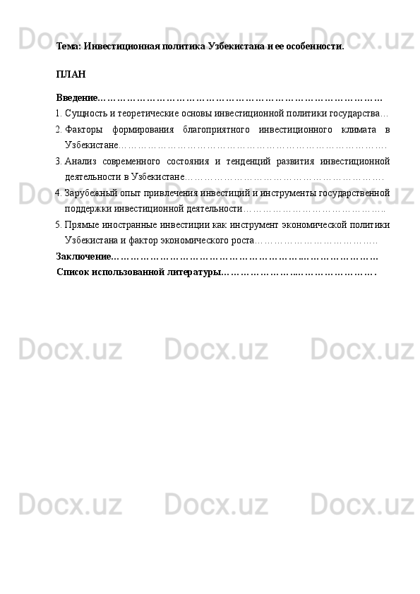 Тема:  Инвестиционная политика Узбекистана и ее особенности.
ПЛАН
Введение……………………………………………………………………………
1. Сущность и теоретические основы инвестиционной политики государства…
2. Факторы   формирования   благоприятного   инвестиционного   климата   в
Узбекистане……………………………………………………………………….
3. Анализ   современного   состояния   и   тенденций   развития   инвестиционной
деятельности в Узбекистане…………………………………………………….
4. Зарубежный опыт привлечения инвестиций и инструменты государственной
поддержки инвестиционной деятельности……………………………………..
5. Прямые иностранные инвестиции как инструмент экономической политики
Узбекистана и фактор экономического роста………………………………..  
Заключение………………………………………………….……………………
Список использованной литературы…………………..……………………. 