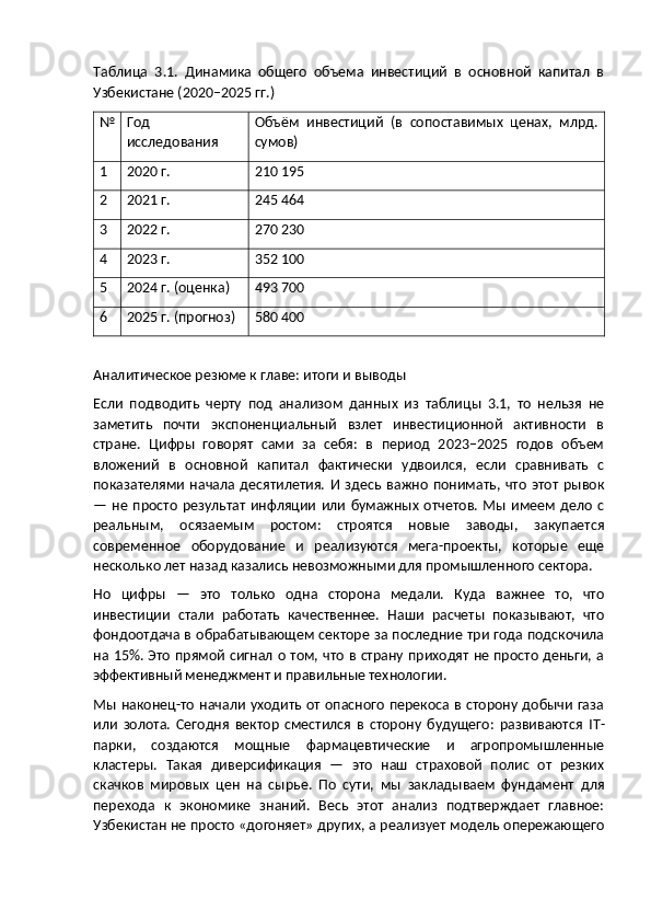Таблица   3.1.   Динамика   общего   объема   инвестиций   в   основной   капитал   в
Узбекистане (2020–2025 гг.)
№ Год
исследования Объём   инвестиций   (в   сопоставимых   ценах,   млрд.
сумов)
1 2020 г. 210 195
2 2021 г. 245 464
3 2022 г. 270 230
4 2023 г. 352 100
5 2024 г. (оценка) 493 700
6 2025 г. (прогноз) 580 400
Аналитическое резюме к главе: итоги и выводы
Если   подводить   черту   под   анализом   данных   из   таблицы   3.1,   то   нельзя   не
заметить   почти   экспоненциальный   взлет   инвестиционной   активности   в
стране.   Цифры   говорят   сами   за   себя:   в   период   2023–2025   годов   объем
вложений   в   основной   капитал   фактически   удвоился,   если   сравнивать   с
показателями   начала   десятилетия.   И   здесь   важно   понимать,  что   этот   рывок
—  не  просто   результат   инфляции  или   бумажных   отчетов.  Мы имеем  дело   с
реальным,   осязаемым   ростом:   строятся   новые   заводы,   закупается
современное   оборудование   и   реализуются   мега-проекты,   которые   еще
несколько лет назад казались невозможными для промышленного сектора.
Но   цифры   —   это   только   одна   сторона   медали.   Куда   важнее   то,   что
инвестиции   стали   работать   качественнее.   Наши   расчеты   показывают,   что
фондоотдача в обрабатывающем секторе за последние три года подскочила
на 15%. Это прямой сигнал о том, что в страну приходят не просто деньги, а
эффективный менеджмент и правильные технологии.
Мы наконец-то начали уходить от опасного перекоса в сторону добычи газа
или   золота.   Сегодня   вектор   сместился   в   сторону   будущего:   развиваются   IT -
парки,   создаются   мощные   фармацевтические   и   агропромышленные
кластеры.   Такая   диверсификация   —   это   наш   страховой   полис   от   резких
скачков   мировых   цен   на   сырье.   По   сути,   мы   закладываем   фундамент   для
перехода   к   экономике   знаний.   Весь   этот   анализ   подтверждает   главное:
Узбекистан не просто «догоняет» других, а реализует модель опережающего 