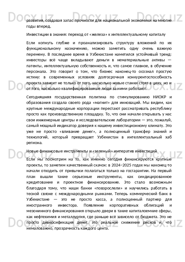 развития, создавая запас прочности для национальной экономики на многие
годы вперед.
Инвестиции в знания: переход от «железа» к интеллектуальному капиталу
Если   копнуть   глубже   и   проанализировать   структуру   вложений   по   их
функциональному   назначению,   можно   заметить   одну   очень   важную
перемену.   В   последнее   время   в   Узбекистане   наметился   устойчивый   тренд:
инвесторы   всё   чаще   вкладывают   деньги   в   нематериальные   активы   —
патенты,   интеллектуальную   собственность   и,  что   самое   главное,   в  обучение
персонала.   Это   говорит   о   том,   что   бизнес   наконец-то   осознал   простую
истину:   в   современных   условиях   долгосрочная   конкурентоспособность
проекта зависит не только от того, насколько новые станки стоят в цеху, но и
от того, насколько квалифицированные люди за ними работают.
Сегодняшняя   государственная   политика   по   стимулированию   НИОКР   и
образования   создала   своего   рода   «магнит»   для   инноваций.   Мы   видим,   как
крупные   международные   корпорации   перестают   рассматривать   республику
просто как производственную площадку. То, что они начали открывать у нас
свои инженерные центры и исследовательские лаборатории — это, пожалуй,
самый мощный индикатор доверия к нашему инвестиционному климату. Это
уже   не   просто   «вливание   денег»,   а   полноценный   трансфер   знаний   и
технологий,   который   превращает   Узбекистан   в   интеллектуальный   хаб
региона.
Новые финансовые инструменты и «зеленый» императив инвестиций
Если   мы   посмотрим   на   то,   как   именно   сегодня   финансируются   крупные
проекты, то заметим качественный скачок: в 2024–2025 годах мы наконец-то
начали   отходить   от   привычки   полагаться   только   на   госгарантии.   На   первый
план   вышли   такие   серьезные   инструменты,   как   синдицированное
кредитование   и   проектное   финансирование.   Это   стало   возможным
благодаря   тому,   что   наши   банки   «повзрослели»   и   научились   работать   в
тесной   связке   с   международными   рынками.   Теперь   коммерческий   банк   в
Узбекистане   —   это   не   просто   касса,   а   полноценный   партнер   для
иностранного   инвестора.   Появление   корпоративных   облигаций   и
мезонинного финансирования открыло двери в такие капиталоемкие сферы,
как нефтехимия и металлургия, где раньше всё зависело от бюджета. Это не
просто   диверсификация   денег,   это   реальное   снижение   рисков   и,   что
немаловажно, прозрачность каждого цента. 