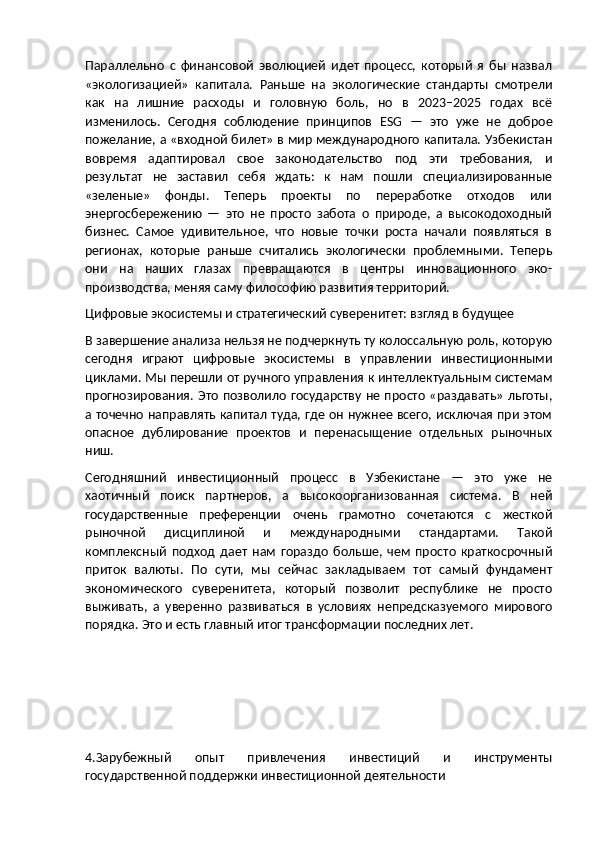 Параллельно   с   финансовой   эволюцией   идет   процесс,   который   я   бы   назвал
«экологизацией»   капитала.   Раньше   на   экологические   стандарты   смотрели
как   на   лишние   расходы   и   головную   боль,   но   в   2023–2025   годах   всё
изменилось.   Сегодня   соблюдение   принципов   ESG   —   это   уже   не   доброе
пожелание, а «входной билет» в мир международного капитала. Узбекистан
вовремя   адаптировал   свое   законодательство   под   эти   требования,   и
результат   не   заставил   себя   ждать:   к   нам   пошли   специализированные
«зеленые»   фонды.   Теперь   проекты   по   переработке   отходов   или
энергосбережению   —   это   не   просто   забота   о   природе,   а   высокодоходный
бизнес.   Самое   удивительное,   что   новые   точки   роста   начали   появляться   в
регионах,   которые   раньше   считались   экологически   проблемными.   Теперь
они   на   наших   глазах   превращаются   в   центры   инновационного   эко-
производства, меняя саму философию развития территорий.
Цифровые экосистемы и стратегический суверенитет: взгляд в будущее
В завершение анализа нельзя не подчеркнуть ту колоссальную роль, которую
сегодня   играют   цифровые   экосистемы   в   управлении   инвестиционными
циклами. Мы перешли от ручного управления к интеллектуальным системам
прогнозирования. Это позволило государству не просто «раздавать» льготы,
а точечно направлять капитал туда, где он нужнее всего, исключая при этом
опасное   дублирование   проектов   и   перенасыщение   отдельных   рыночных
ниш.
Сегодняшний   инвестиционный   процесс   в   Узбекистане   —   это   уже   не
хаотичный   поиск   партнеров,   а   высокоорганизованная   система.   В   ней
государственные   преференции   очень   грамотно   сочетаются   с   жесткой
рыночной   дисциплиной   и   международными   стандартами.   Такой
комплексный   подход   дает   нам   гораздо   больше,   чем   просто   краткосрочный
приток   валюты.   По   сути,   мы   сейчас   закладываем   тот   самый   фундамент
экономического   суверенитета,   который   позволит   республике   не   просто
выживать,   а   уверенно   развиваться   в   условиях   непредсказуемого   мирового
порядка.  Это и есть главный итог трансформации последних лет.
4.Зарубежный   опыт   привлечения   инвестиций   и   инструменты
государственной поддержки инвестиционной деятельности 