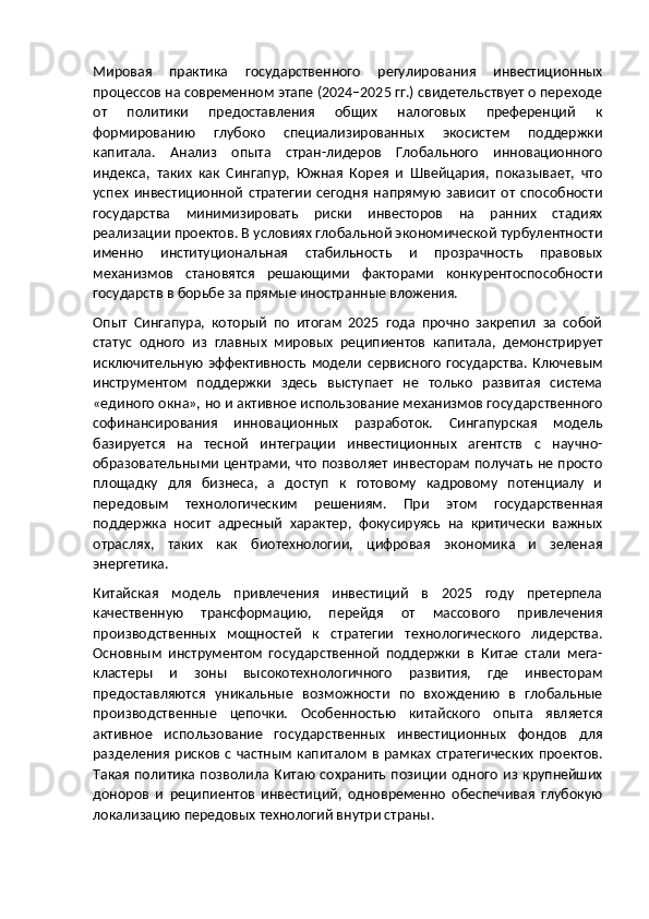 Мировая   практика   государственного   регулирования   инвестиционных
процессов на современном этапе (2024–2025 гг.) свидетельствует о переходе
от   политики   предоставления   общих   налоговых   преференций   к
формированию   глубоко   специализированных   экосистем   поддержки
капитала.   Анализ   опыта   стран-лидеров   Глобального   инновационного
индекса,   таких   как   Сингапур,   Южная   Корея   и   Швейцария,   показывает,   что
успех   инвестиционной   стратегии   сегодня   напрямую   зависит   от   способности
государства   минимизировать   риски   инвесторов   на   ранних   стадиях
реализации проектов. В условиях глобальной экономической турбулентности
именно   институциональная   стабильность   и   прозрачность   правовых
механизмов   становятся   решающими   факторами   конкурентоспособности
государств в борьбе за прямые иностранные вложения.
Опыт   Сингапура,   который   по   итогам   2025   года   прочно   закрепил   за   собой
статус   одного   из   главных   мировых   реципиентов   капитала,   демонстрирует
исключительную   эффективность   модели   сервисного   государства.   Ключевым
инструментом   поддержки   здесь   выступает   не   только   развитая   система
«единого окна», но и активное использование механизмов государственного
софинансирования   инновационных   разработок.   Сингапурская   модель
базируется   на   тесной   интеграции   инвестиционных   агентств   с   научно-
образовательными центрами, что позволяет инвесторам получать не просто
площадку   для   бизнеса,   а   доступ   к   готовому   кадровому   потенциалу   и
передовым   технологическим   решениям.   При   этом   государственная
поддержка   носит   адресный   характер,   фокусируясь   на   критически   важных
отраслях,   таких   как   биотехнологии,   цифровая   экономика   и   зеленая
энергетика.
Китайская   модель   привлечения   инвестиций   в   2025   году   претерпела
качественную   трансформацию,   перейдя   от   массового   привлечения
производственных   мощностей   к   стратегии   технологического   лидерства.
Основным   инструментом   государственной   поддержки   в   Китае   стали   мега-
кластеры   и   зоны   высокотехнологичного   развития,   где   инвесторам
предоставляются   уникальные   возможности   по   вхождению   в   глобальные
производственные   цепочки.   Особенностью   китайского   опыта   является
активное   использование   государственных   инвестиционных   фондов   для
разделения  рисков  с  частным   капиталом   в  рамках   стратегических   проектов.
Такая   политика   позволила   Китаю   сохранить   позиции   одного   из  крупнейших
доноров   и   реципиентов   инвестиций,   одновременно   обеспечивая   глубокую
локализацию передовых технологий внутри страны. 