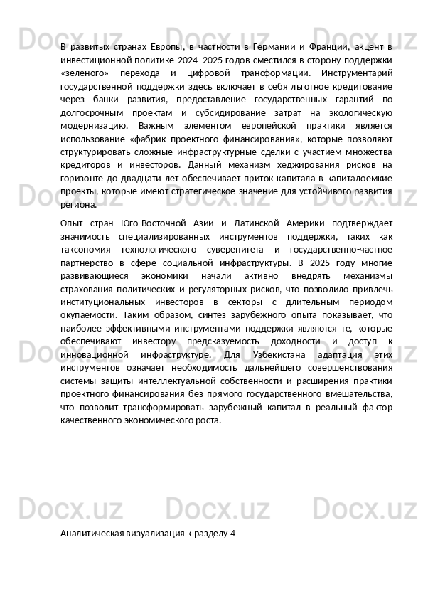 В   развитых   странах   Европы,   в   частности   в   Германии   и   Франции,   акцент   в
инвестиционной политике 2024–2025 годов сместился  в сторону поддержки
«зеленого»   перехода   и   цифровой   трансформации.   Инструментарий
государственной   поддержки   здесь   включает   в   себя   льготное   кредитование
через   банки   развития,   предоставление   государственных   гарантий   по
долгосрочным   проектам   и   субсидирование   затрат   на   экологическую
модернизацию.   Важным   элементом   европейской   практики   является
использование   «фабрик   проектного   финансирования»,   которые   позволяют
структурировать   сложные   инфраструктурные   сделки   с   участием   множества
кредиторов   и   инвесторов.   Данный   механизм   хеджирования   рисков   на
горизонте   до   двадцати   лет   обеспечивает   приток   капитала   в   капиталоемкие
проекты, которые имеют стратегическое значение для устойчивого развития
региона.
Опыт   стран   Юго-Восточной   Азии   и   Латинской   Америки   подтверждает
значимость   специализированных   инструментов   поддержки,   таких   как
таксономия   технологического   суверенитета   и   государственно-частное
партнерство   в   сфере   социальной   инфраструктуры.   В   2025   году   многие
развивающиеся   экономики   начали   активно   внедрять   механизмы
страхования   политических   и   регуляторных   рисков,   что   позволило   привлечь
институциональных   инвесторов   в   секторы   с   длительным   периодом
окупаемости.   Таким   образом,   синтез   зарубежного   опыта   показывает,   что
наиболее   эффективными   инструментами   поддержки   являются   те,   которые
обеспечивают   инвестору   предсказуемость   доходности   и   доступ   к
инновационной   инфраструктуре.   Для   Узбекистана   адаптация   этих
инструментов   означает   необходимость   дальнейшего   совершенствования
системы   защиты   интеллектуальной   собственности   и   расширения   практики
проектного   финансирования   без   прямого   государственного   вмешательства,
что   позволит   трансформировать   зарубежный   капитал   в   реальный   фактор
качественного экономического роста.
Аналитическая визуализация к разделу 4 
