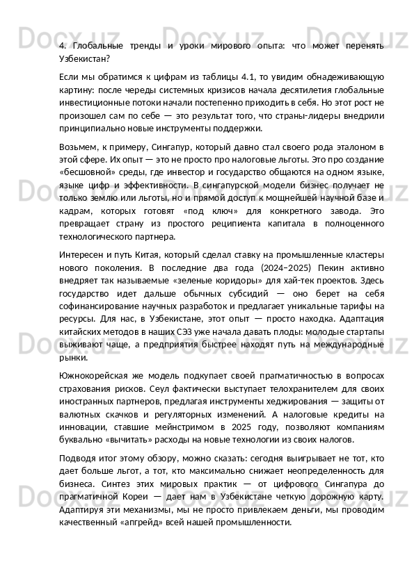 4.   Глобальные   тренды   и   уроки   мирового   опыта:   что   может   перенять
Узбекистан?
Если   мы   обратимся   к  цифрам   из   таблицы   4.1,   то   увидим   обнадеживающую
картину:  после  череды системных  кризисов  начала десятилетия  глобальные
инвестиционные потоки начали постепенно приходить в себя. Но этот рост не
произошел   сам   по   себе   —   это   результат   того,   что   страны-лидеры   внедрили
принципиально новые инструменты поддержки.
Возьмем,  к  примеру, Сингапур,  который  давно  стал   своего   рода  эталоном   в
этой сфере. Их опыт — это не просто про налоговые льготы. Это про создание
«бесшовной» среды, где инвестор и государство общаются на одном языке,
языке   цифр   и   эффективности.   В   сингапурской   модели   бизнес   получает   не
только землю или льготы, но и прямой доступ к мощнейшей научной базе и
кадрам,   которых   готовят   «под   ключ»   для   конкретного   завода.   Это
превращает   страну   из   простого   реципиента   капитала   в   полноценного
технологического партнера.
Интересен и путь Китая, который сделал ставку на промышленные кластеры
нового   поколения.   В   последние   два   года   (2024–2025)   Пекин   активно
внедряет так называемые «зеленые коридоры» для хай-тек проектов. Здесь
государство   идет   дальше   обычных   субсидий   —   оно   берет   на   себя
софинансирование научных разработок и предлагает уникальные тарифы на
ресурсы.   Для   нас,   в   Узбекистане,   этот   опыт   —   просто   находка.   Адаптация
китайских методов в наших СЭЗ уже начала давать плоды: молодые стартапы
выживают   чаще,   а   предприятия   быстрее   находят   путь   на   международные
рынки.
Южнокорейская   же   модель   подкупает   своей   прагматичностью   в   вопросах
страхования   рисков.   Сеул   фактически   выступает   телохранителем   для   своих
иностранных партнеров, предлагая инструменты хеджирования — защиты от
валютных   скачков   и   регуляторных   изменений.   А   налоговые   кредиты   на
инновации,   ставшие   мейнстримом   в   2025   году,   позволяют   компаниям
буквально «вычитать» расходы на новые технологии из своих налогов.
Подводя   итог   этому   обзору,   можно   сказать:   сегодня   выигрывает   не   тот,   кто
дает   больше   льгот,   а   тот,   кто   максимально   снижает   неопределенность   для
бизнеса.   Синтез   этих   мировых   практик   —   от   цифрового   Сингапура   до
прагматичной   Кореи   —   дает   нам   в   Узбекистане   четкую   дорожную   карту.
Адаптируя   эти   механизмы,  мы  не   просто   привлекаем   деньги,  мы  проводим
качественный «апгрейд» всей нашей промышленности. 