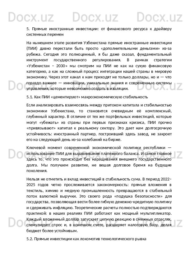 5.   Прямые   иностранные   инвестиции:   от   финансового   ресурса   к   драйверу
системных перемен
На нынешнем этапе развития Узбекистана прямые иностранные инвестиции
(ПИИ)   давно   перестали   быть   просто   «дополнительными   деньгами»   из-за
рубежа.   Сегодня   это   полноценный,   я   бы   даже   сказал,   фундаментальный
инструмент   государственного   регулирования.   В   рамках   стратегии
«Узбекистан   –   2030»   мы   смотрим   на   ПИИ   не   как   на   сухую   финансовую
категорию,  а  как  на  сложный   процесс   интеграции   нашей   страны  в  мировую
экономику. Через этот канал к нам приходят не только доллары, но и — что
гораздо   важнее   —   инновации,   уникальные   знания   и   современные   системы
управления, которые невозможно создать в изоляции.
5.1. Как ПИИ «цементируют» макроэкономическую стабильность
Если анализировать взаимосвязь между притоком капитала и стабильностью
экономики   Узбекистана,   то   становится   очевидным   её   комплексный,
глубинный характер. В отличие от тех же портфельных инвестиций, которые
могут   «убежать»   из   страны   при   первых   признаках   кризиса,   ПИИ   прочно
«привязывают»   капитал   к   реальному   сектору.   Это   дает   нам   долгосрочную
устойчивость:   иностранный   партнер,   построивший   здесь   завод,   не   закроет
его на следующий день из-за колебаний на бирже.
Ключевой   момент   современной   экономической   политики   республики   —
использование ПИИ для выравнивания платежного баланса. И самое главное
здесь   то,   что   это   происходит   без   наращивания   внешнего   государственного
долга.   Мы   получаем   развитие,   не   вешая   долговое   бремя   на   будущие
поколения.
Нельзя не отметить и вклад инвестиций в стабильность сума. В период 2022–
2025   годов   четко   прослеживается   закономерность:   прямые   вложения   в
текстиль,   химию   и   медную   промышленность   превращаются   в   стабильный
поток   валютной   выручки.   Это   своего   рода   «подушка   безопасности»   для
государства, позволяющая вести более гибкую денежно-кредитную политику
и сдерживать инфляцию. Теоретические расчеты полностью подтверждаются
практикой:   в   наших   реалиях   ПИИ   работают   как   мощный   мультипликатор.
Каждый вложенный доллар запускает цепную реакцию в смежных отраслях,
стимулирует   спрос   и,   в   конечном   счете,   расширяет   налоговую   базу,   делая
бюджет более устойчивым.
5.2. Прямые инвестиции как локомотив технологического рывка 
