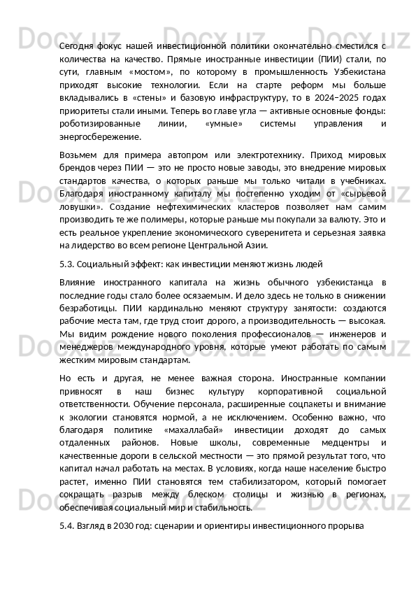 Сегодня   фокус   нашей   инвестиционной   политики   окончательно   сместился   с
количества   на   качество.   Прямые   иностранные   инвестиции   (ПИИ)   стали,   по
сути,   главным   «мостом»,   по   которому   в   промышленность   Узбекистана
приходят   высокие   технологии.   Если   на   старте   реформ   мы   больше
вкладывались   в   «стены»   и   базовую   инфраструктуру,   то   в   2024–2025   годах
приоритеты стали иными. Теперь во главе угла — активные основные фонды:
роботизированные   линии,   «умные»   системы   управления   и
энергосбережение.
Возьмем   для   примера   автопром   или   электротехнику.   Приход   мировых
брендов через ПИИ — это не просто новые заводы, это внедрение мировых
стандартов   качества,   о   которых   раньше   мы   только   читали   в   учебниках.
Благодаря   иностранному   капиталу   мы   постепенно   уходим   от   «сырьевой
ловушки».   Создание   нефтехимических   кластеров   позволяет   нам   самим
производить те же полимеры, которые раньше мы покупали за валюту. Это и
есть реальное укрепление  экономического суверенитета и серьезная заявка
на лидерство во всем регионе Центральной Азии.
5.3. Социальный эффект: как инвестиции меняют жизнь людей
Влияние   иностранного   капитала   на   жизнь   обычного   узбекистанца   в
последние годы стало более осязаемым. И дело здесь не только в снижении
безработицы.   ПИИ   кардинально   меняют   структуру   занятости:   создаются
рабочие места там, где труд стоит дорого, а производительность — высокая.
Мы   видим   рождение   нового   поколения   профессионалов   —   инженеров   и
менеджеров   международного   уровня,   которые   умеют   работать   по   самым
жестким мировым стандартам.
Но   есть   и   другая,   не   менее   важная   сторона.   Иностранные   компании
привносят   в   наш   бизнес   культуру   корпоративной   социальной
ответственности.  Обучение  персонала,  расширенные  соцпакеты и  внимание
к   экологии   становятся   нормой,   а   не   исключением.   Особенно   важно,   что
благодаря   политике   «махаллабай»   инвестиции   доходят   до   самых
отдаленных   районов.   Новые   школы,   современные   медцентры   и
качественные дороги в сельской местности — это прямой результат того, что
капитал начал работать на местах. В условиях, когда наше население быстро
растет,   именно   ПИИ   становятся   тем   стабилизатором,   который   помогает
сокращать   разрыв   между   блеском   столицы   и   жизнью   в   регионах,
обеспечивая социальный мир и стабильность.
5.4. Взгляд в 2030 год: сценарии и ориентиры инвестиционного прорыва 