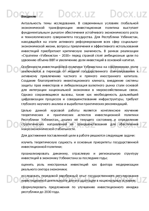 Введение
Актуальность   темы   исследования.   В   современных   условиях   глобальной
экономической   трансформации   инвестиционная   политика   выступает
фундаментальным  рычагом  обеспечения устойчивого  экономического  роста
и   технологического   суверенитета   государства.   Для   Республики   Узбекистан,
находящейся   на   этапе   активного   реформирования   всех   сфер   социально-
экономической жизни, вопросы привлечения и эффективного использования
инвестиций   приобретают   критическую   значимость.   В   рамках   реализации
«Стратегии   «Узбекистан   –   2030»   перед  страной   стоят   амбициозные   цели   по
удвоению объема ВВП и увеличению доли инвестиций в основной капитал.
Особенности   инвестиционной   политики   Узбекистана   на   современном   этапе
заключаются   в   переходе   от   модели   государственного   стимулирования   к
активному   привлечению   частного   и   прямого   иностранного   капитала.
Создание   благоприятного   инвестиционного   климата,   внедрение   системы
защиты   прав   инвесторов   и   либерализация   валютного   рынка   стали   основой
для   интеграции   национальной   экономики   в   мирохозяйственные   связи.
Однако   сохраняющиеся   вызовы,   такие   как   необходимость   дальнейшей
цифровизации   процессов   и   совершенствование   инфраструктуры,   требуют
глубокого научного анализа и выработки практических рекомендаций.
Целью   данной   курсовой   работы   является   комплексное   изучение
теоретических   и   практических   аспектов   инвестиционной   политики
Республики   Узбекистан,   анализ   её   текущего   состояния   и   определение
стратегических   направлений   её   совершенствования   для   обеспечения
макроэкономической стабильности.
Для достижения поставленной цели в работе решаются следующие задачи:
изучить   теоретическую   сущность   и   основные   приоритеты   государственной
инвестиционной политики;
проанализировать   динамику,   отраслевую   и   региональную   структуру
инвестиций в экономику Узбекистана за последние годы;
оценить   роль   иностранных   инвестиций   как   фактора   модернизации
реального сектора экономики;
исследовать   передовой   зарубежный   опыт   государственного   регулирования
инвестиционной деятельности для его адаптации в национальных условиях;
сформулировать   предложения   по   улучшению   инвестиционного   имиджа
республики до 2030 года. 