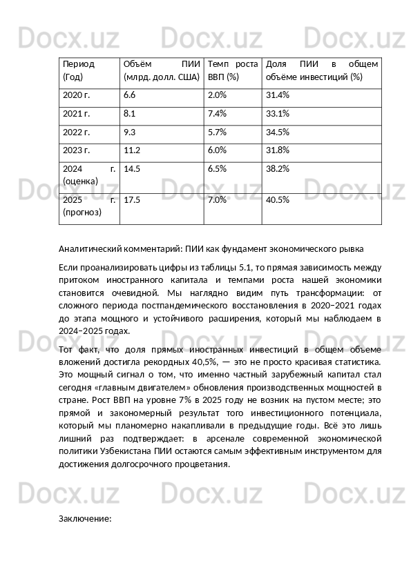 Период
(Год) Объём   ПИИ
(млрд. долл. США) Темп   роста
ВВП (%) Доля   ПИИ   в   общем
объёме инвестиций (%)
2020 г. 6.6 2.0% 31.4%
2021 г. 8.1 7.4% 33.1%
2022 г. 9.3 5.7% 34.5%
2023 г. 11.2 6.0% 31.8%
2024   г.
(оценка) 14.5 6.5% 38.2%
2025   г.
(прогноз) 17.5 7.0% 40.5%
Аналитический комментарий: ПИИ как фундамент экономического рывка
Если проанализировать цифры из таблицы 5.1, то прямая зависимость между
притоком   иностранного   капитала   и   темпами   роста   нашей   экономики
становится   очевидной.   Мы   наглядно   видим   путь   трансформации:   от
сложного   периода   постпандемического   восстановления   в   2020–2021   годах
до   этапа   мощного   и   устойчивого   расширения,   который   мы   наблюдаем   в
2024–2025 годах.
Тот   факт,   что   доля   прямых   иностранных   инвестиций   в   общем   объеме
вложений   достигла   рекордных   40,5%,  —   это   не   просто   красивая   статистика.
Это   мощный   сигнал   о   том,   что   именно   частный   зарубежный   капитал   стал
сегодня «главным двигателем» обновления производственных мощностей в
стране.   Рост   ВВП   на   уровне   7%   в   2025   году   не   возник   на   пустом   месте;   это
прямой   и   закономерный   результат   того   инвестиционного   потенциала,
который   мы   планомерно   накапливали   в   предыдущие   годы.   Всё   это   лишь
лишний   раз   подтверждает:   в   арсенале   современной   экономической
политики Узбекистана ПИИ остаются самым эффективным инструментом для
достижения долгосрочного процветания.
Заключение:  