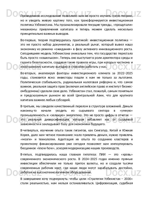 Проведенное исследование позволило нам не просто изучить сухую теорию,
но   и   увидеть   живую   картину   того,   как   трансформируется   инвестиционная
политика Узбекистана. Мы проанализировали текущие тренды, «прощупали»
механизмы   привлечения   капитала   и   теперь   можем   сделать   несколько
принципиально важных выводов.
Во-первых,   теория   подтвердилась   практикой:   инвестиционная   политика   —
это   не   просто   набор   документов,   а   реальный   рычаг,   который   вывел   нашу
экономику из режима «ожидания» в фазу активного инновационного роста.
Сегодняшняя модель Узбекистана уникальна тем, что государство перестало
быть просто «кошельком». Теперь оно выступает в роли архитектора среды и
гаранта безопасности, создавая такие правила игры, при которых частному и
иностранному капиталу выгодно и спокойно работать у нас.
Во-вторых,   анализируя   факторы   инвестиционного   климата   за   2022–2025
годы,   становится   ясно:   инвесторы   пошли   к   нам   не   только   за   льготами.
Политическая   стабильность,   радикальная   налоговая   реформа   и,   что   самое
важное, реальная защита прав (включая английское право и институт бизнес-
омбудсмена) сделали свое дело. Узбекистан стал, пожалуй, самым понятным
и   предсказуемым   рынком   во   всей   Центральной   Азии,   что   для   крупного
капитала важнее любых субсидий.
В-третьих, мы увидели качественный перелом в структуре вложений. Деньги
наконец-то   начали   уходить   из   сырьевого   сектора   в   «умную»
промышленность и «зеленую» энергетику. Это не просто цифры в отчетах —
это   реальная   диверсификация,   которая   избавляет   нас   от   сырьевой
зависимости и закладывает базу для экономики будущего.
В-четвертых,   изучение   опыта   таких   гигантов,   как   Сингапур,   Китай   и   Южная
Корея, дало нам четкое понимание: мало привлечь деньги, нужно привлечь
«мозги»   и   технологии.   Адаптация   их   опыта   по   созданию   кластеров   и
проектному   финансированию   уже   сегодня   позволяет   нам   импортировать
бесценное « know - how », ускоряя модернизацию наших производств.
В-пятых,   подтвердилась   наша   главная   гипотеза:   ПИИ   —   это   «кровь»
современного   экономического   роста.   В   2024–2025   годах   именно   прямые
инвестиции   обеспечили   не   только   приток   валюты,   но   и   создали   тысячи
современных   рабочих   мест,   где   наши   люди   могут   зарабатывать   достойно,
работая на высокотехнологичном оборудовании.
В завершение хочу подчеркнуть: чтобы  цели «Стратегии  Узбекистан  – 2030»
стали   реальностью,   нам   нельзя   останавливаться.   Цифровизация,   судебная 
