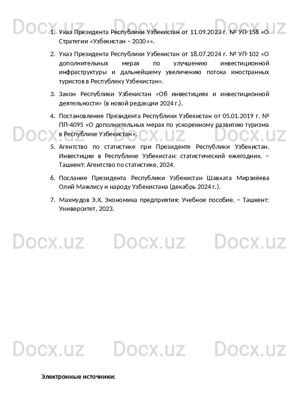 1. Указ Президента Республики Узбекистан  от 11.09.2023 г. № УП-158 «О
Стратегии «Узбекистан – 2030»». 
2. Указ Президента Республики Узбекистан  от 18.07.2024 г. № УП-102 «О
дополнительных   мерах   по   улучшению   инвестиционной
инфраструктуры   и   дальнейшему   увеличению   потока   иностранных
туристов в Республику Узбекистан». 
3. Закон   Республики   Узбекистан   «Об   инвестициях   и   инвестиционной
деятельности» (в новой редакции 2024 г.).
4. Постановление   Президента  Республики   Узбекистан   от  05.01.2019  г.   №
ПП-4095 «О дополнительных мерах по ускоренному развитию туризма
в Республике Узбекистан». 
5. Агентство   по   статистике   при   Президенте   Республики   Узбекистан.
Инвестиции   в   Республике   Узбекистан:   статистический   ежегодник.   –
Ташкент: Агентство по статистике, 2024. 
6. Послание   Президента   Республики   Узбекистан   Шавката   Мирзиёева
Олий Мажлису и народу Узбекистана (декабрь 2024 г.).
7. Махмудов   Э.Х.   Экономика   предприятия:   Учебное   пособие.   –   Ташкент:
Университет, 2023.
Электронные источники: 