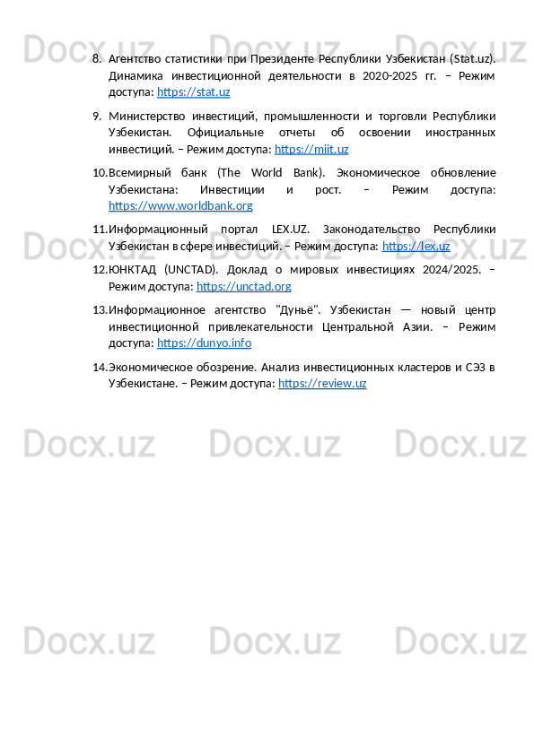 8. Агентство   статистики   при   Президенте   Республики   Узбекистан   ( Stat . uz ).
Динамика   инвестиционной   деятельности   в   2020-2025   гг.   –   Режим
доступа:  https://stat.uz  
9. Министерство   инвестиций,   промышленности   и   торговли   Республики
Узбекистан.   Официальные   отчеты   об   освоении   иностранных
инвестиций. – Режим доступа:  https    ://    miit    .   uz     
10. Всемирный   банк   (The   World   Bank).   Экономическое   обновление
Узбекистана:   Инвестиции   и   рост.   –   Режим   доступа:
https    ://    www    .   worldbank    .   org     
11. Информационный   портал   LEX . UZ .   Законодательство   Республики
Узбекистан в сфере инвестиций. – Режим доступа:  https    ://    lex    .   uz     
12. ЮНКТАД   ( UNCTAD ).   Доклад   о   мировых   инвестициях   2024/2025.   –
Режим доступа:  https    ://    unctad    .   org     
13. Информационное   агентство   "Дуньё".   Узбекистан   —   новый   центр
инвестиционной   привлекательности   Центральной   Азии.   –   Режим
доступа:  https    ://    dunyo    .   info   
14. Экономическое обозрение. Анализ инвестиционных кластеров и СЭЗ в
Узбекистане. – Режим доступа:  https    ://    review    .   uz      