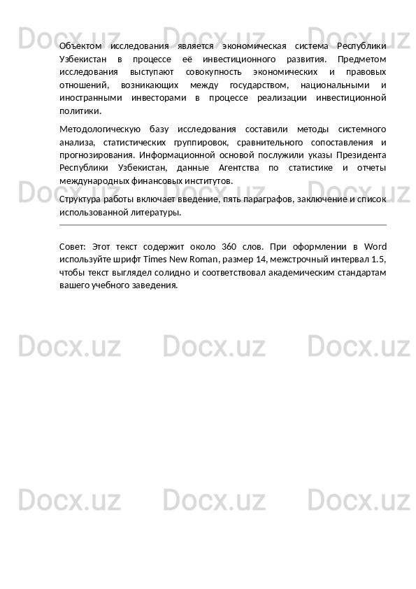 Объектом   исследования   является   экономическая   система   Республики
Узбекистан   в   процессе   её   инвестиционного   развития.   Предметом
исследования   выступают   совокупность   экономических   и   правовых
отношений,   возникающих   между   государством,   национальными   и
иностранными   инвесторами   в   процессе   реализации   инвестиционной
политики.
Методологическую   базу   исследования   составили   методы   системного
анализа,   статистических   группировок,   сравнительного   сопоставления   и
прогнозирования.   Информационной   основой   послужили   указы   Президента
Республики   Узбекистан,   данные   Агентства   по   статистике   и   отчеты
международных финансовых институтов.
Структура работы включает введение, пять параграфов, заключение и список
использованной литературы.
Совет:   Этот   текст   содержит   около   360   слов.   При   оформлении   в   Word
используйте шрифт  Times   New   Roman , размер 14, межстрочный интервал 1.5,
чтобы  текст  выглядел   солидно  и  соответствовал  академическим  стандартам
вашего учебного заведения. 