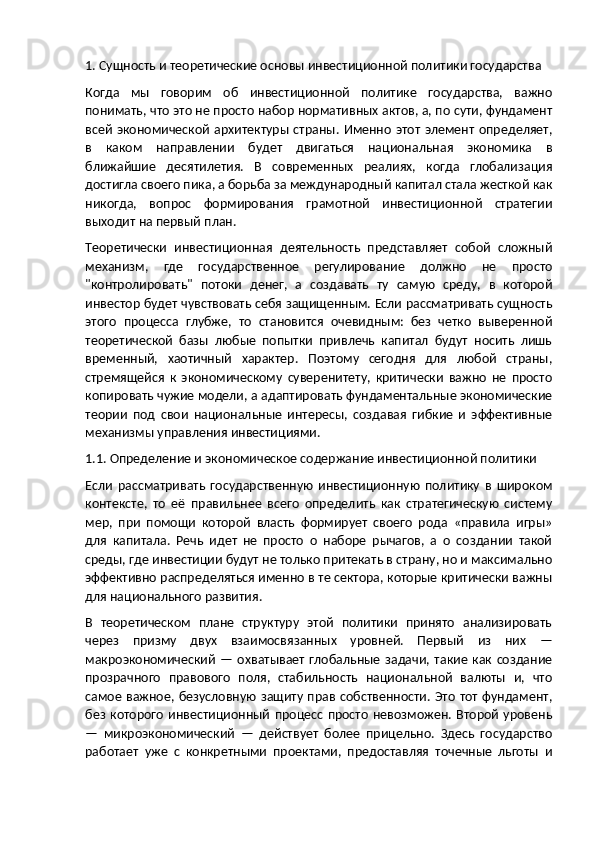 1. Сущность и теоретические основы инвестиционной политики государства
Когда   мы   говорим   об   инвестиционной   политике   государства,   важно
понимать, что это не просто набор нормативных актов, а, по сути, фундамент
всей   экономической  архитектуры  страны. Именно  этот  элемент определяет,
в   каком   направлении   будет   двигаться   национальная   экономика   в
ближайшие   десятилетия.   В   современных   реалиях,   когда   глобализация
достигла своего пика, а борьба за международный капитал стала жесткой как
никогда,   вопрос   формирования   грамотной   инвестиционной   стратегии
выходит на первый план.
Теоретически   инвестиционная   деятельность   представляет   собой   сложный
механизм,   где   государственное   регулирование   должно   не   просто
"контролировать"   потоки   денег,   а   создавать   ту   самую   среду,   в   которой
инвестор будет чувствовать себя защищенным. Если рассматривать сущность
этого   процесса   глубже,   то   становится   очевидным:   без   четко   выверенной
теоретической   базы   любые   попытки   привлечь   капитал   будут   носить   лишь
временный,   хаотичный   характер.   Поэтому   сегодня   для   любой   страны,
стремящейся   к   экономическому   суверенитету,   критически   важно   не   просто
копировать чужие модели, а адаптировать фундаментальные экономические
теории   под   свои   национальные   интересы,   создавая   гибкие   и   эффективные
механизмы управления инвестициями.
1.1. Определение и экономическое содержание инвестиционной политики
Если   рассматривать   государственную   инвестиционную   политику   в   широком
контексте,   то   её   правильнее   всего   определить   как   стратегическую   систему
мер,   при   помощи   которой   власть   формирует   своего   рода   «правила   игры»
для   капитала.   Речь   идет   не   просто   о   наборе   рычагов,   а   о   создании   такой
среды, где инвестиции будут не только притекать в страну, но и максимально
эффективно распределяться именно в те сектора, которые критически важны
для национального развития.
В   теоретическом   плане   структуру   этой   политики   принято   анализировать
через   призму   двух   взаимосвязанных   уровней.   Первый   из   них   —
макроэкономический   —   охватывает   глобальные   задачи,   такие   как  создание
прозрачного   правового   поля,   стабильность   национальной   валюты   и,   что
самое важное, безусловную защиту прав собственности. Это тот фундамент,
без  которого   инвестиционный   процесс  просто   невозможен.  Второй   уровень
—   микроэкономический   —   действует   более   прицельно.   Здесь   государство
работает   уже   с   конкретными   проектами,   предоставляя   точечные   льготы   и 