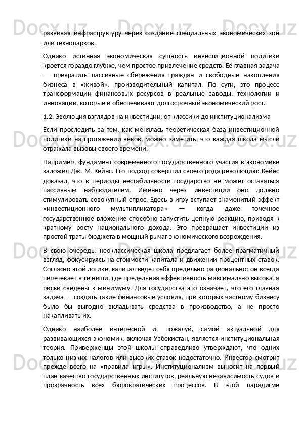 развивая   инфраструктуру   через   создание   специальных   экономических   зон
или технопарков.
Однако   истинная   экономическая   сущность   инвестиционной   политики
кроется гораздо глубже, чем простое привлечение средств. Её главная задача
—   превратить   пассивные   сбережения   граждан   и   свободные   накопления
бизнеса   в   «живой»,   производительный   капитал.   По   сути,   это   процесс
трансформации   финансовых   ресурсов   в   реальные   заводы,   технологии   и
инновации, которые и обеспечивают долгосрочный экономический рост.
1.2. Эволюция взглядов на инвестиции: от классики до институционализма
Если   проследить   за   тем,   как   менялась   теоретическая   база   инвестиционной
политики   на   протяжении   веков,   можно   заметить,   что   каждая   школа   мысли
отражала вызовы своего времени.
Например,  фундамент  современного   государственного   участия  в  экономике
заложил Дж. М. Кейнс. Его подход совершил своего рода революцию: Кейнс
доказал,   что   в   периоды   нестабильности   государство   не   может   оставаться
пассивным   наблюдателем.   Именно   через   инвестиции   оно   должно
стимулировать  совокупный спрос. Здесь в игру вступает знаменитый эффект
«инвестиционного   мультипликатора»   —   когда   даже   точечное
государственное   вложение   способно   запустить   цепную   реакцию,   приводя   к
кратному   росту   национального   дохода.   Это   превращает   инвестиции   из
простой траты бюджета в мощный рычаг экономического возрождения.
В   свою   очередь,   неоклассическая   школа   предлагает   более   прагматичный
взгляд,   фокусируясь  на стоимости  капитала  и  движении   процентных  ставок.
Согласно этой логике, капитал ведет себя предельно рационально: он всегда
перетекает в те ниши, где предельная эффективность максимально высока, а
риски   сведены   к   минимуму.   Для   государства   это   означает,   что   его   главная
задача — создать такие финансовые условия, при которых частному бизнесу
было   бы   выгодно   вкладывать   средства   в   производство,   а   не   просто
накапливать их.
Однако   наиболее   интересной   и,   пожалуй,   самой   актуальной   для
развивающихся экономик, включая Узбекистан, является институциональная
теория.   Приверженцы   этой   школы   справедливо   утверждают,   что   одних
только   низких   налогов   или   высоких   ставок   недостаточно.   Инвестор   смотрит
прежде   всего   на   «правила   игры».   Институционализм   выносит   на   первый
план качество государственных институтов, реальную независимость судов и
прозрачность   всех   бюрократических   процессов.   В   этой   парадигме 