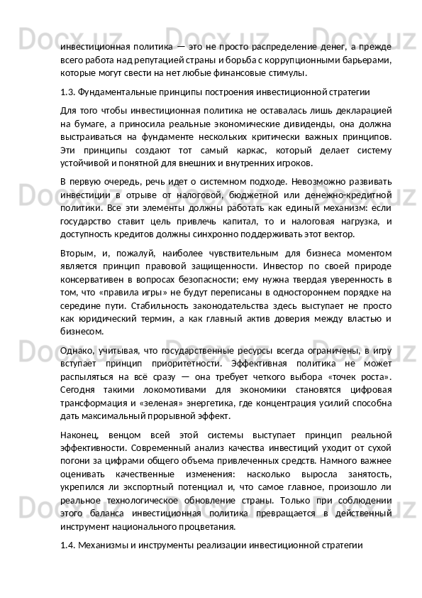 инвестиционная   политика   —   это   не   просто   распределение   денег,   а   прежде
всего работа над репутацией страны и борьба с коррупционными барьерами,
которые могут свести на нет любые финансовые стимулы.
1.3. Фундаментальные принципы построения инвестиционной стратегии
Для   того   чтобы   инвестиционная   политика   не   оставалась   лишь   декларацией
на   бумаге,   а   приносила   реальные   экономические   дивиденды,   она   должна
выстраиваться   на   фундаменте   нескольких   критически   важных   принципов.
Эти   принципы   создают   тот   самый   каркас,   который   делает   систему
устойчивой и понятной для внешних и внутренних игроков.
В   первую   очередь,   речь   идет   о   системном   подходе.   Невозможно   развивать
инвестиции   в   отрыве   от   налоговой,   бюджетной   или   денежно-кредитной
политики.   Все   эти   элементы   должны   работать   как   единый   механизм:   если
государство   ставит   цель   привлечь   капитал,   то   и   налоговая   нагрузка,   и
доступность кредитов должны синхронно поддерживать этот вектор.
Вторым,   и,   пожалуй,   наиболее   чувствительным   для   бизнеса   моментом
является   принцип   правовой   защищенности.   Инвестор   по   своей   природе
консервативен   в   вопросах   безопасности;   ему   нужна   твердая   уверенность   в
том, что «правила игры» не будут переписаны в одностороннем порядке на
середине   пути.   Стабильность   законодательства   здесь   выступает   не   просто
как   юридический   термин,   а   как   главный   актив   доверия   между   властью   и
бизнесом.
Однако,   учитывая,   что   государственные   ресурсы   всегда   ограничены,   в   игру
вступает   принцип   приоритетности.   Эффективная   политика   не   может
распыляться   на   всё   сразу   —   она   требует   четкого   выбора   «точек   роста».
Сегодня   такими   локомотивами   для   экономики   становятся   цифровая
трансформация  и   «зеленая»   энергетика,  где   концентрация  усилий   способна
дать максимальный прорывной эффект.
Наконец,   венцом   всей   этой   системы   выступает   принцип   реальной
эффективности.   Современный   анализ   качества   инвестиций   уходит   от   сухой
погони за цифрами общего объема привлеченных средств. Намного  важнее
оценивать   качественные   изменения:   насколько   выросла   занятость,
укрепился   ли   экспортный   потенциал   и,   что   самое   главное,   произошло   ли
реальное   технологическое   обновление   страны.   Только   при   соблюдении
этого   баланса   инвестиционная   политика   превращается   в   действенный
инструмент национального процветания.
1.4. Механизмы и инструменты реализации инвестиционной стратегии 