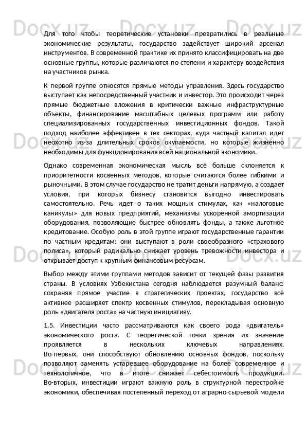 Для   того   чтобы   теоретические   установки   превратились   в   реальные
экономические   результаты,   государство   задействует   широкий   арсенал
инструментов. В современной практике их принято классифицировать на две
основные группы, которые различаются по степени и характеру воздействия
на участников рынка.
К   первой   группе   относятся   прямые   методы   управления.   Здесь   государство
выступает как непосредственный участник и инвестор. Это происходит через
прямые   бюджетные   вложения   в   критически   важные   инфраструктурные
объекты,   финансирование   масштабных   целевых   программ   или   работу
специализированных   государственных   инвестиционных   фондов.   Такой
подход   наиболее   эффективен   в   тех   секторах,   куда   частный   капитал   идет
неохотно   из-за   длительных   сроков   окупаемости,   но   которые   жизненно
необходимы для функционирования всей национальной экономики.
Однако   современная   экономическая   мысль   всё   больше   склоняется   к
приоритетности   косвенных   методов,   которые   считаются   более   гибкими   и
рыночными. В этом случае государство не тратит деньги напрямую, а создает
условия,   при   которых   бизнесу   становится   выгодно   инвестировать
самостоятельно.   Речь   идет   о   таких   мощных   стимулах,   как   «налоговые
каникулы»   для   новых   предприятий,   механизмы   ускоренной   амортизации
оборудования,   позволяющие   быстрее   обновлять   фонды,   а   также   льготное
кредитование. Особую роль в этой группе играют государственные гарантии
по   частным   кредитам:   они   выступают   в   роли   своеобразного   «страхового
полиса»,   который   радикально   снижает   уровень   тревожности   инвестора   и
открывает доступ к крупным финансовым ресурсам.
Выбор   между   этими   группами   методов   зависит   от   текущей   фазы   развития
страны.   В   условиях   Узбекистана   сегодня   наблюдается   разумный   баланс:
сохраняя   прямое   участие   в   стратегических   проектах,   государство   всё
активнее   расширяет   спектр   косвенных   стимулов,   перекладывая   основную
роль «двигателя роста» на частную инициативу.
1.5.   Инвестиции   часто   рассматриваются   как   своего   рода   «двигатель»
экономического   роста.   С   теоретической   точки   зрения   их   значение
проявляется   в   нескольких   ключевых   направлениях.
Во-первых,   они   способствуют   обновлению   основных   фондов,   поскольку
позволяют   заменять   устаревшее   оборудование   на   более   современное   и
технологичное,   что   в   итоге   снижает   себестоимость   продукции.
Во-вторых,   инвестиции   играют   важную   роль   в   структурной   перестройке
экономики, обеспечивая постепенный переход от аграрно-сырьевой модели 