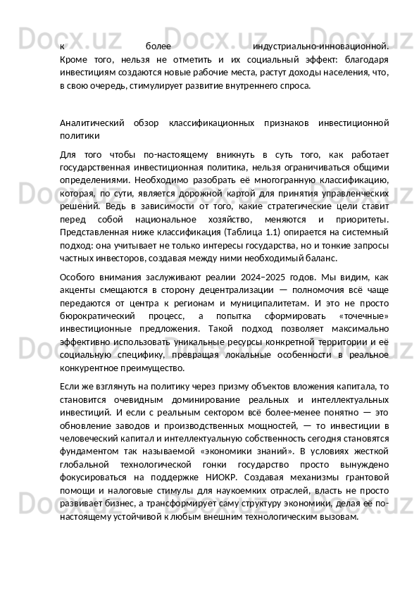 к   более   индустриально-инновационной.
Кроме   того,   нельзя   не   отметить   и   их   социальный   эффект:   благодаря
инвестициям создаются новые рабочие места, растут доходы населения, что,
в свою очередь, стимулирует развитие внутреннего спроса.
Аналитический   обзор   классификационных   признаков   инвестиционной
политики
Для   того   чтобы   по-настоящему   вникнуть   в   суть   того,   как   работает
государственная   инвестиционная   политика,   нельзя   ограничиваться   общими
определениями.   Необходимо   разобрать   её   многогранную   классификацию,
которая,   по   сути,   является   дорожной   картой   для   принятия   управленческих
решений.   Ведь   в   зависимости   от   того,   какие   стратегические   цели   ставит
перед   собой   национальное   хозяйство,   меняются   и   приоритеты.
Представленная ниже классификация (Таблица 1.1) опирается на системный
подход: она учитывает не только интересы государства, но и тонкие запросы
частных инвесторов, создавая между ними необходимый баланс.
Особого   внимания   заслуживают   реалии   2024–2025   годов.   Мы   видим,   как
акценты   смещаются   в   сторону   децентрализации   —   полномочия   всё   чаще
передаются   от   центра   к   регионам   и   муниципалитетам.   И   это   не   просто
бюрократический   процесс,   а   попытка   сформировать   «точечные»
инвестиционные   предложения.   Такой   подход   позволяет   максимально
эффективно   использовать   уникальные   ресурсы   конкретной   территории   и   её
социальную   специфику,   превращая   локальные   особенности   в   реальное
конкурентное преимущество.
Если же взглянуть на политику через призму объектов вложения капитала, то
становится   очевидным   доминирование   реальных   и   интеллектуальных
инвестиций.   И   если   с   реальным   сектором   всё   более-менее   понятно   —   это
обновление   заводов   и   производственных   мощностей,   —   то   инвестиции   в
человеческий капитал и интеллектуальную собственность сегодня становятся
фундаментом   так   называемой   «экономики   знаний».   В   условиях   жесткой
глобальной   технологической   гонки   государство   просто   вынуждено
фокусироваться   на   поддержке   НИОКР.   Создавая   механизмы   грантовой
помощи   и   налоговые   стимулы   для   наукоемких   отраслей,   власть   не   просто
развивает бизнес, а трансформирует саму структуру экономики, делая её по-
настоящему устойчивой к любым внешним технологическим вызовам. 