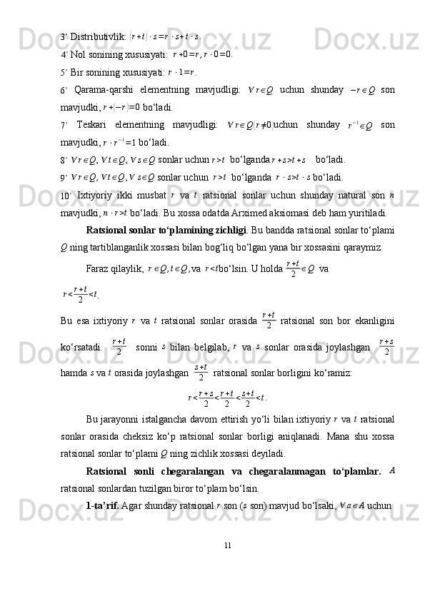 3 ∘
  Distributivlik: ( r + t	) ⋅ s = r ⋅ s + t ⋅ s .	
4∘
 Nol sonining xususiyati:  	r+0=r,r⋅0=0.
5 ∘
  Bir sonining xususiyati: 	
r⋅1=r .	
6∘
  Qarama-qarshi   elementning   mavjudligi:   ∀ r ∈ Q
  uchun   shunday  	−r∈Q   son
mavjudki,  r +	
( − r	) = 0
  bo‘ladi.	
7∘
  Teskari   elementning   mavjudligi:  	∀	r∈Q	(r≠0) uchun   shunday  	r−1∈Q   son
mavjudki, 	
r⋅r−1=1   bo‘ladi.	
8∘
  ∀ r ∈ Q
,  ∀ t ∈ Q
, 	∀	s∈Q   sonlar uchun 	r>t    bo‘lganda 	r+s>t+s      bo‘ladi.
9 ∘
 	
∀	r∈Q	,∀	t∈Q	,∀	s∈Q  sonlar uchun  	r>t   bo‘lganda  	r⋅s>t⋅s   bo‘ladi.	
10	∘
  Ixtiyoriy   ikki   musbat   r
  va   t
  ratsional   sonlar   uchun   shunday   natural   son   n
mavjudki,  n ⋅ r > t
  bo‘ladi. Bu xossa odatda Arximed aksiomasi deb ham yuritiladi.
Ratsional sonlar to‘plamining zichligi . Bu bandda ratsional sonlar to‘plami
Q
 ning tartiblanganlik xossasi bilan bog‘liq bo‘lgan yana bir xossasini qaraymiz.
Faraz qilaylik,  	
r∈Q	,t∈Q	, va  	r<t bo‘lsin. U holda  r + t
2 ∈ Q
   va
  r < r + t
2 < t
.
Bu   esa   ixtiyoriy  	
r   va  	t   ratsional   sonlar   orasida   r + t
2   ratsional   son   bor   ekanligini
ko‘rsatadi.     r + t
2     sonni  	
s   bilan   belgilab,   r
  va   s
  sonlar   orasida   joylashgan     r + s
2
hamda 	
s   va 	t   orasida joylashgan   s + t
2    ratsional sonlar borligini ko‘ramiz:
r < r + s
2 < r + t
2 < s + t
2 < t .
Bu jarayonni istalgancha davom ettirish yo‘li bilan ixtiyoriy   r
  va   t
  ratsional
sonlar   orasida   cheksiz   ko‘p   ratsional   sonlar   borligi   aniqlanadi.   Mana   shu   xossa
ratsional sonlar to‘plami  Q
  ning zichlik xossasi deyiladi. 
Ratsional   sonli   chegaralangan   va   chegaralanmagan   to‘plamlar.  	
A
ratsional sonlardan tuzilgan biror to‘plam bo‘lsin. 
1-ta’rif.  Agar shunday ratsional 	
r  son (	s  son) mavjud bo‘lsaki, 	∀	a∈A   uchun 
11 