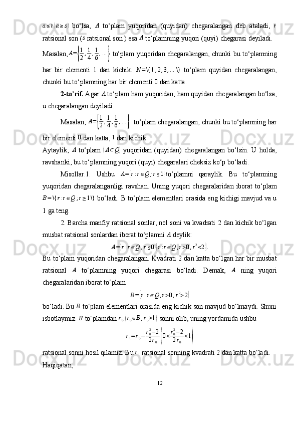 a ≤ r( a ≥ s	)
  bo‘lsa,   A
  to‘plam   yuqoridan   (quyidan)   chegaralangan   deb   ataladi,   r
ratsional son (	
s  ratsional son ) esa 	A  to‘plamning yuqori (quyi) chegarasi deyiladi.
Masalan, A =	
{ 1
2 , 1
4 , 1
6 , …	}
  to‘plam yuqoridan chegaralangan, chunki bu to‘plamning
har   bir   elementi   1   dan   kichik.  	
N	=\{	1,2,3,…	\}   to‘plam   quyidan   chegaralangan,
chunki bu to‘plamning har bir elementi 0 dan katta.
2-ta’rif.  Agar 	
A  to‘plam ham yuqoridan, ham quyidan chegaralangan bo‘lsa,
u chegaralangan deyiladi. 
Masalan,  A =
{ 1
2 , 1
4 , 1
6 , …	}
   to‘plam chegaralangan, chunki bu to‘plamning har
bir elementi 	
0  dan katta,  1
 dan kichik.
Aytaylik,  	
A   to‘plam  	( A ⊂ Q	)
  yuqoridan   (quyidan)   chegaralangan   bo‘lsin.   U   holda,
ravshanki, bu to‘plamning yuqori (quyi) chegaralari cheksiz ko‘p bo‘ladi.
Misollar.1.   Ushbu   A =	
{ r : r ∈ Q ; r ≤ 1	} t
o‘plamni   qaraylik.   Bu   to‘plamning
yuqoridan chegaralanganligi  ravshan.  Uning yuqori  chegaralaridan  iborat  to‘plam	
B=	\{	r:r∈Q	;r≥1\}
  bo‘ladi. B to‘plam elementlari orasida eng kichigi mavjud va u
1 ga teng.
2. Barcha manfiy ratsional sonlar, nol soni va kvadrati 2 dan kichik bo‘lgan
musbat ratsional sonlardan iborat to‘plamni  A
  deylik:
A =	
{ r : r ∈ Q ; r ≤ 0	}{ r : r ∈ Q , r > 0 , r 2
< 2	} .
Bu to‘plam yuqoridan chegaralangan. Kvadrati 2 dan katta bo‘lgan har bir musbat
ratsional   A
  to‘plamning   yuqori   chegarasi   bo‘ladi.   Demak,   A
  ning   yuqori
chegaralaridan iborat to‘plam 
B =	
{ r : r ∈ Q , r > 0 , r 2
> 2	}
bo‘ladi. Bu 	
B  to‘plam elementlari orasida eng kichik son mavjud bo‘lmaydi. Shuni
isbotlaymiz.  B
  to‘plamdan  r
0  	
( r
0 ∈ B , r
0 > 1	)
  sonni olib, uning yordamida ushbu	
r1=r0−	r02−2	
2r0(0<r02−2	
2r0	
<1)
ratsional sonni hosil qilamiz. Bu  r
1   ratsional sonning kvadrati 2 dan katta bo‘ladi. 
Haqiqatan,
12 
