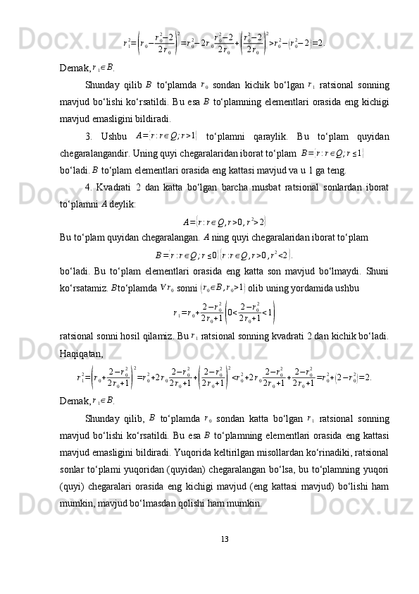 r
12
=( r
0 − r
02
− 2
2 r
0	) 2
= r
02
− 2 r
0 r
02
− 2
2 r
0 +	( r
02
− 2
2 r
0	) 2
> r
0 2
−	( r
02
− 2	) = 2 .
Demak,  r
1 ∈ B
.
Shunday   qilib  	
B   to‘plamda  	r0   sondan   kichik   bo‘lgan  	r1   ratsional   sonning
mavjud bo‘lishi  ko‘rsatildi. Bu esa   B
  to‘plamning elementlari  orasida eng kichigi
mavjud emasligini bildiradi. 
3.   Ushbu   A =	
{ r : r ∈ Q ; r > 1	}
  to‘plamni   qaraylik.   Bu   to‘plam   quyidan
chegaralangandir. Uning quyi chegaralaridan iborat to‘plam   B =	
{ r : r ∈ Q ; r ≤ 1	}
bo‘ladi.  B
  to‘plam elementlari orasida eng kattasi mavjud va u 1 ga teng.
4.   Kvadrati   2   dan   katta   bo‘lgan   barcha   musbat   ratsional   sonlardan   iborat
to‘plamni  A
  deylik: 
A =	
{ r : r ∈ Q , r > 0 , r 2
> 2	}
Bu to‘plam quyidan chegaralangan. 	
A   ning quyi chegaralaridan iborat to‘plam
B =	
{ r : r ∈ Q ; r ≤ 0	}{ r : r ∈ Q , r > 0 , r 2
< 2	} .
bo‘ladi.   Bu   to‘plam   elementlari   orasida   eng   katta   son   mavjud   bo‘lmaydi.   Shuni
ko‘rsatamiz. 	
B to‘plamda 	∀	r0   sonni 	(r0∈B,r0>1)  olib uning yordamida ushbu	
r1=r0+	2−r02	
2r0+1(0<	2−r02	
2r0+1<1)
ratsional sonni hosil qilamiz. Bu  r
1  ratsional sonning kvadrati 2 dan kichik bo‘ladi.
Haqiqatan,	
r12=(r0+	2−r02	
2r0+1)
2
=r02+2r0
2−	r02	
2r0+1+(
2−	r02	
2r0+1)
2
<r02+2r0
2−	r02	
2r0+1+	2−	r02	
2r0+1=r02+(2−r02)=2.
Demak, 	
r1∈B .
Shunday   qilib,  	
B   to‘plamda   r
0   sondan   katta   bo‘lgan   r
1   ratsional   sonning
mavjud  bo‘lishi   ko‘rsatildi.   Bu   esa  	
B   to‘plamning  elementlari   orasida   eng   kattasi
mavjud emasligini bildiradi. Yuqorida keltirilgan misollardan ko‘rinadiki, ratsional
sonlar to‘plami yuqoridan (quyidan) chegaralangan bo‘lsa, bu to‘plamning yuqori
(quyi)   chegaralari   orasida   eng   kichigi   mavjud   (eng   kattasi   mavjud)   bo‘lishi   ham
mumkin, mavjud bo‘lmasdan qolishi ham mumkin.
13 