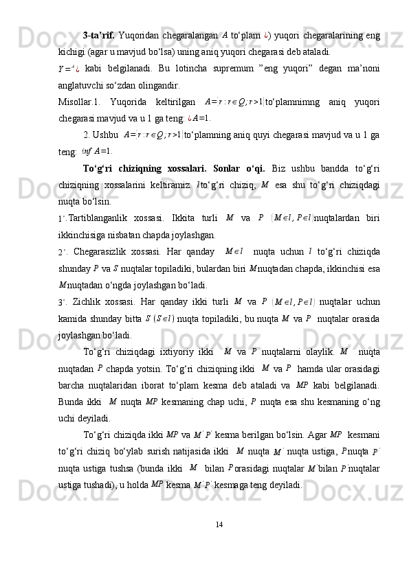 3-ta’rif.   Yuqoridan  chegaralangan   A
  to‘plam  ¿ )   yuqori  chegaralarining eng
kichigi (agar u mavjud bo‘lsa) uning aniq yuqori chegarasi deb ataladi.
Y = A
¿   kabi   belgilanadi.   Bu   lotincha   supremum   ”eng   yuqori”   degan   ma’noni
anglatuvchi so‘zdan olingandir.
Misollar.1.   Yuqorida   keltirilgan   A =	
{ r : r ∈ Q ; r > 1	}
to‘plamnimng   aniq   yuqori
chegarasi mavjud va u 1 ga teng: 	
¿A=1.
2. Ushbu    A =	
{ r : r ∈ Q ; r > 1	}
to‘plamning aniq quyi chegarasi mavjud va u 1 ga
teng:  	
inf	A=1.
To‘g‘ri   chiziqning   xossalari.   Sonlar   o‘qi.   Biz   ushbu   bandda   to‘g‘ri
chiziqning   xossalarini   keltiramiz.  	
l to‘g‘ri   chiziq,  	M   esa   shu   to‘g‘ri   chiziqdagi
nuqta bo‘lsin.	
1∘
.Tartiblanganlik   xossasi.   Ikkita   turli   M
  va   P
 	(M	∈l,P∈l) nuqtalardan   biri
ikkinchisiga nisbatan chapda joylashgan.	
2∘
.   Chegarasizlik   xossasi.   Har   qanday     M ∈ l
    nuqta   uchun  	l   to‘g‘ri   chiziqda
shunday 	
P   va  S
  nuqtalar topiladiki, bulardan biri  M
nuqtadan chapda, ikkinchisi esa	
M
nuqtadan o‘ngda joylashgan bo‘ladi. 
3 ∘
.   Zichlik   xossasi.   Har   qanday   ikki   turli  	
M   va  	P  	(M	∈l,P∈l)   nuqtalar   uchun
kamida shunday bitta  	
S   ( S ∈ l )
  nuqta   topiladiki, bu nuqta  	M   va  	P    nuqtalar orasida
joylashgan bo‘ladi. 
To‘g‘ri   chiziqdagi   ixtiyoriy   ikki    	
M   va  	P   nuqtalarni   olaylik.  	M     nuqta
nuqtadan  	
P   chapda yotsin. To‘g‘ri chiziqning ikki    M
  va  	P    hamda ular orasidagi
barcha   nuqtalaridan   iborat   to‘plam   kesma   deb   ataladi   va  	
MP   kabi   belgilanadi.
Bunda ikki    M
  nuqta   MP
  kesmaning chap uchi,  	
P   nuqta esa  shu kesmaning o‘ng
uchi deyiladi.
To‘g‘ri chiziqda ikki  MP
 va 	
M	'P'   kesma berilgan bo‘lsin. Agar  MP
  kesmani
to‘g‘ri   chiziq   bo‘ylab   surish   natijasida   ikki    	
M   nuqta  
M '
  nuqta   ustiga,  	P nuqta  
P '
nuqta  ustiga   tushsa   (bunda  ikki    	
M     bilan   P
orasidagi   nuqtalar  	M	' bilan  	P' nuqtalar
ustiga tushadi), u holda 	
MP  kesma 
M '
P '
 kesmaga teng deyiladi.  
14 