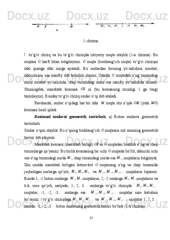 1-chizma.l
    to‘g‘ri   chiziq   va   bu   to‘g‘ri   chiziqda   ixtiyoriy   nuqta   olaylik   (1-a   chizma).   Bu
nuqtani   O
  harfi   bilan   belgilaymiz.   O
  nuqta   (boshlang‘ich   nuqta)   to‘g‘ri   chiziqni
ikki   qismga   ikki   nurga   ajratadi.   Bu   nurlardan   birining   yo‘nalishini   musbat,
ikkinchisini   esa   manfiy   deb   kelishib   olamiz.   Odatda   O
  nuqtadan   o‘ng   tomondagi
nurni   musbat   yo‘nalishda,   chap   tomondagi   nurni   esa   manfiy   yo‘nalishda   olinadi.
Shuningdek,   masshtab   kesmasi   OE
  ni   (bu   kesmaning   uzunligi   1   ga   teng)
tayinlaymiz. Bunday to‘g‘ri chiziq sonlar o‘qi deb ataladi.
Ravshanki,  sonlar  o‘qidagi  har  bir  ikki    	
M   nuqta shu o‘qda   OM
  (yoki  	MO )
kesmani hosil qiladi. 
Ratsional   sonlarni   geometrik   tasvirlash.   a)   Butun   sonlarni   geometrik
tasvirlash.
Sonlar o‘qini olaylik. Bu o‘qning boshlang‘ich  O
 nuqtasini nol sonining geometrik
tasviri deb ataymiz. 
Masshtab kesmasi (masshtab birligi) 	
OE  ni  O
 nuqtadan boshlab o‘ng va chap
tomonlarga qo‘yamiz. Bu birlik kesmaning bir uchi 	
O  nuqtada bo‘lib, ikkinchi uchi
esa o‘ng tomondagi nurda  M
1 , chap tomondagi nurda esa  M
− 1   nuqtalarni belgilaydi.
Shu   usulda   masshtab   birligini   ketme-ket  	
O   nuqtaning   o‘ng   va   chap   tomonida
joylashgan   nurlarga   qo‘yib,   M
2 , M
3 , M
4 … va   M
− 2 , M
− 3 , M
− 4 …   nuqtalarni   topamiz.
Bunda 1, -1 butun sonlarga  	
M	1,M	−1 nuqtalarni, 2, -2 sonlarga 	M	2,M	−2 nuqtalarni va
h.k.   mos   qo‘yib,   natijada,   1,   2,   3…   sonlarga   to‘g‘ri   chiziqda     M
1 , M
2 , M
3 …
nuqtalar,   -1,   -2,   -3…   sonlarga   esa    	
M	−1,M	−2,M	−3 …   nuqtalar   mos   kelishini
ko‘ramiz. 	
l   to‘g‘ri chiziqdagi  M
1 , M
2 , M
3 …  va   M
− 1 , M
− 2 , M
− 3  … nuqtalar 1, 2, 3…
hamda  -1, -2, -3… butun sonlarning geometrik tasviri bo‘ladi (1-b chizma). 
15 