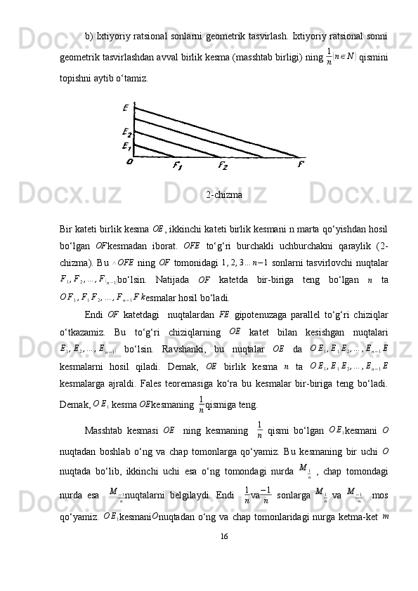 b) Ixtiyoriy ratsional sonlarni geometrik tasvirlash. Ixtiyoriy ratsional sonni
geometrik tasvirlashdan avval birlik kesma (masshtab birligi) ning  1
n( n ∈ N	)
  qismini
topishni aytib o‘tamiz.
2-chizma
Bir kateti birlik kesma 	
OE , ikkinchi kateti birlik kesmani n marta qo‘yishdan hosil
bo‘lgan  	
OF kesmadan   iborat.  	OFE   to‘g‘ri   burchakli   uchburchakni   qaraylik   (2-
chizma). Bu   △ OFE
  ning   OF
  tomonidagi   1 , 2 , 3 … n − 1
  sonlarni tasvirlovchi nuqtalar	
F1,F2,…	,F(n−1)
bo‘lsin.   Natijada  	OF   katetda   bir-biriga   teng   bo‘lgan  	n   ta	
O	F1,F1F2,…	,Fn−1F	k
esmalar hosil bo‘ladi. 
Endi   OF
  katetdagi     nuqtalardan   FE
  gipotenuzaga   parallel   to‘g‘ri   chiziqlar
o‘tkazamiz.   Bu   to‘g‘ri   chiziqlarning  	
OE   katet   bilan   kesishgan   nuqtalari	
E1,E2,…	,E(n−1)
  bo‘lsin.   Ravshanki,   bu   nuqtalar   OE
  da  	O	E1,E1E2,…	,En−1E
kesmalarni   hosil   qiladi.   Demak,  	
OE   birlik   kesma  	n   ta  	O	E1,E1E2,…	,En−1E
kesmalarga   ajraldi.   Fales   teoremasiga   ko‘ra   bu   kesmalar   bir-biriga   teng   bo‘ladi.
Demak, 	
O	E1  kesma 	OE kesmaning  	1
n qismiga teng. 
Masshtab   kesmasi   OE
    ning   kesmaning    	
1
n   qismi   bo‘lgan  	O	E1 kesmani   O
nuqtadan   boshlab   o‘ng   va   chap   tomonlarga   qo‘yamiz.   Bu   kesmaning   bir   uchi  	
O
nuqtada   bo‘lib,   ikkinchi   uchi   esa   o‘ng   tomondagi   nurda  	
M	1n   ,   chap   tomondagi
nurda   esa    	
M	−1n nuqtalarni   belgilaydi.   Endi    	
1
n va − 1
n   sonlarga  	
M	1n   va   M
− 1
n     mos
qo‘yamiz.  	
O	E1 kesmani O
nuqtadan  o‘ng  va  chap  tomonlaridagi   nurga  ketma-ket   m
16 