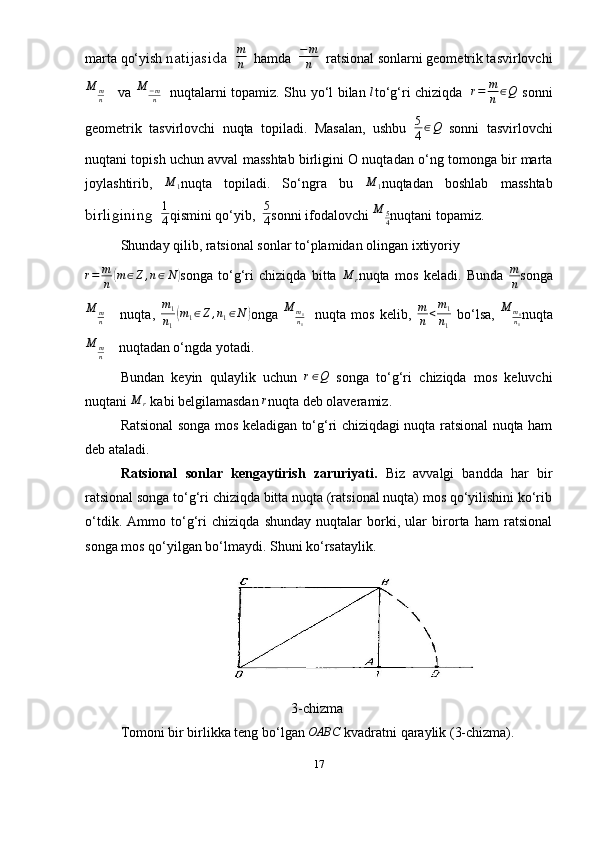 marta qo‘yish  natijasida   m
n   hamda   − m
n   ratsional sonlarni geometrik tasvirlovchiM	mn
      va   M
− m
n     nuqtalarni topamiz. Shu yo‘l bilan   l
to‘g‘ri chiziqda    r = m
n ∈ Q
  sonni
geometrik   tasvirlovchi   nuqta   topiladi.   Masalan,   ushbu   5
4 ∈ Q
  sonni   tasvirlovchi
nuqtani topish uchun avval masshtab birligini O nuqtadan o‘ng tomonga bir marta
joylashtirib,  	
M	1 nuqta   topiladi.   So‘ngra   bu  	M	1 nuqtadan   boshlab   masshtab
birligining   1
4 qismini qo‘yib,   5
4 sonni ifodalovchi  M
5
4 nuqtani topamiz. 
Shunday qilib, ratsional sonlar to‘plamidan olingan ixtiyoriy 
r = m
n	
( m ∈ Z , n ∈ N	)
songa   to‘g‘ri   chiziqda   bitta  	M	r nuqta   mos   keladi.   Bunda   m
n songa	
M	mn
      nuqta,  	
m1
n1(m1∈Z,n1∈N	) onga   M
m
1
n
1     nuqta   mos   kelib,  	m
n<m1
n1   bo‘lsa,   M
m
1
n
1 nuqta	
M	mn
     nuqtadan o‘ngda yotadi. 
Bundan   keyin   qulaylik   uchun  	
r∈Q   songa   to‘g‘ri   chiziqda   mos   keluvchi
nuqtani 	
M	r  kabi belgilamasdan 	r nuqta deb olaveramiz.
Ratsional songa mos keladigan to‘g‘ri chiziqdagi nuqta ratsional nuqta ham
deb ataladi. 
Ratsional   sonlar   kengaytirish   zaruriyati.   Biz   avvalgi   bandda   har   bir
ratsional songa to‘g‘ri chiziqda bitta nuqta (ratsional nuqta) mos qo‘yilishini ko‘rib
o‘tdik.   Ammo   to‘g‘ri   chiziqda   shunday   nuqtalar   borki,   ular   birorta   ham   ratsional
songa mos qo‘yilgan bo‘lmaydi. Shuni ko‘rsataylik.
3 -chizma
Tomoni bir birlikka teng bo‘lgan 	
OABC   kvadratni qaraylik (3-chizma).
17 