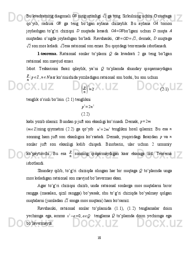 Bu kvadratning diagonali OB  ning uzunligi 	√ 2
  ga teng. Sirkulning uchini O nuqtaga
qo‘yib,   radiusi  	
OB   ga   teng   bo‘lgan   aylana   chizaylik.   Bu   aylana  	OA   tomon
joylashgan   to‘g‘ri   chiziqni   D
  nuqtada   kesadi.   OA < OB
bo‘lgani   uchun   D
  nuqta   A
nuqtadan   o‘ngda   joylashgan   bo‘ladi.   Ravshanki,  	
OB	=OD	=√2 ,   demak,  	D   nuqtaga	
√
2  son mos keladi. 	√2 esa ratsional son emas. Bu quyidagi teoremada isbotlanadi. 
1-teorema.   Ratsional   sonlar   to‘plami  	
Q   da   kvadrati   2   ga   teng   bo‘lgan
ratsional son mavjud emas.
Isbot.   Teskarisini   faraz   qilaylik,   ya’ni  	
Q   to‘plamda   shunday   qisqarmaydigan
p
n	
( p ∈ Z , n ∈ N	)
asr ko‘rinishida yoziladigan ratsional son borki, bu son uchun	
(
p
n	) 2
= 2
                                                             (2.1)
tenglik o‘rinli bo‘lsin. (2.1) tenglikni	
p2=	2n2
(2.2)
kabi yozib olamiz. Bundan p juft son ekanligi ko‘rinadi. Demak,  p = 2 m
( m ∈ Z )
ning   qiymatini   (2.2)   ga   qo‘yib    
n 2
= 2 m 2
  tenglikni   hosil   qilamiz.   Bu   esa  	
n
sonning   ham   juft   son   ekanligini   ko‘rsatadi.   Demak,   yuqoridagi   farazdan  	
p   va  	n
sonlar   juft   son   ekanligi   kelib   chiqadi.   Binobarin,   ular   uchun   2   umumiy
ko‘paytuvchi.   Bu   esa   p
n   sonning   qisqarmaydigan   kasr   ekaniga   zid.   Teorema
isbotlandi. 
Shunday   qilib,   to‘g‘ri   chiziqda   olingan   har   bir   nuqtaga  	
Q   to‘plamda   unga
mos keladigan ratsional son mavjud bo‘lavermas ekan. 
Agar   to‘g‘ri   chiziqni   chizib,   unda   ratsional   sonlarga   mos   nuqtalarni   biror
rangga   (masalan,   qizil   rangga)   bo‘yasak,   shu   to‘g‘ri   chiziqda   bo‘yalmay   qolgan
nuqtalarni (jumladan 	
√2  songa mos nuqtani) ham ko‘ramiz. 
Ravshanki,   ratsional   sonlar   to‘plamida   (1.1),   (1.2)   tenglamalar   doim
yechimga   ega,   ammo  
x 2
− a = 0 , a ∈ Q     tenglama  	
Q   to‘plamda   doim   yechimga   ega
bo‘lavermaydi. 
18 