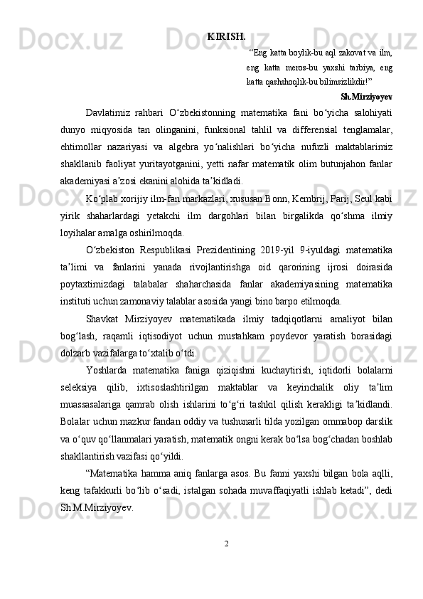 KIRISH.
  “Eng katta  boylik-bu aql zakovat va ilm,
eng   katta   meros-bu   yaxshi   tarbiya,   eng
katta qashshoqlik-bu bilimsizlikdir!”
Sh.Mirziyoyev
Davlatimiz   rahbari   O zbekistonning   matematika   fani   bo yicha   salohiyatiʻ ʻ
dunyo   miqyosida   tan   olinganini,   funksional   tahlil   va   differensial   tenglamalar,
ehtimollar   nazariyasi   va   algebra   yo nalishlari   bo yicha   nufuzli   maktablarimiz	
ʻ ʻ
shakllanib   faoliyat   yuritayotganini,   yetti   nafar   matematik   olim   butunjahon   fanlar
akademiyasi a zosi ekanini alohida ta kidladi.	
ʼ ʼ
Ko plab xorijiy ilm-fan markazlari, xususan Bonn, Kembrij, Parij, Seul kabi	
ʻ
yirik   shaharlardagi   yetakchi   ilm   dargohlari   bilan   birgalikda   qo shma   ilmiy	
ʻ
loyihalar amalga oshirilmoqda.
O zbekiston   Respublikasi   Prezidentining   2019-yil   9-iyuldagi   matematika	
ʻ
ta limi   va   fanlarini   yanada   rivojlantirishga   oid   qarorining   ijrosi   doirasida	
ʼ
poytaxtimizdagi   talabalar   shaharchasida   fanlar   akademiyasining   matematika
instituti uchun zamonaviy talablar asosida yangi bino barpo etilmoqda.
Shavkat   Mirziyoyev   matematikada   ilmiy   tadqiqotlarni   amaliyot   bilan
bog lash,   raqamli   iqtisodiyot   uchun   mustahkam   poydevor   yaratish   borasidagi	
ʻ
dolzarb vazifalarga to xtalib o tdi.	
ʻ ʻ
Yoshlarda   matematika   faniga   qiziqishni   kuchaytirish,   iqtidorli   bolalarni
seleksiya   qilib,   ixtisoslashtirilgan   maktablar   va   keyinchalik   oliy   ta lim	
ʼ
muassasalariga   qamrab   olish   ishlarini   to g ri   tashkil   qilish   kerakligi   ta kidlandi.	
ʻ ʻ ʼ
Bolalar uchun mazkur fandan oddiy va tushunarli tilda yozilgan ommabop darslik
va o quv qo llanmalari yaratish, matematik ongni kerak bo lsa bog chadan boshlab	
ʻ ʻ ʻ ʻ
shakllantirish vazifasi qo yildi.	
ʻ
“Matematika   hamma   aniq   fanlarga   asos.   Bu   fanni   yaxshi   bilgan   bola   aqlli,
keng   tafakkurli   bo lib   o sadi,   istalgan   sohada   muvaffaqiyatli   ishlab   ketadi”,   dedi	
ʻ ʻ
Sh.M.Mirziyoyev.
2 