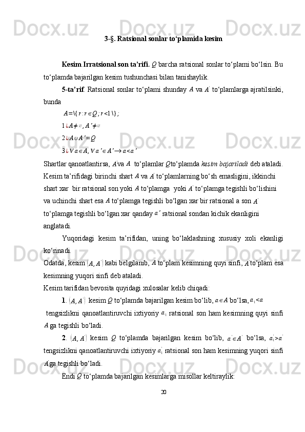 3-§. Ratsional sonlar to‘plamida kesim
Kesim . Irratsional son ta’rifi .  Q  barcha ratsional sonlar to‘plami bo‘lsin. Bu
to‘plamda bajarilgan kesim tushunchasi bilan tanishaylik.
5-ta’rif . Ratsional sonlar to‘plami shunday  	
A   va 
A '
 to‘plamlarga ajratilsinki,
bunda
 	
A=\{	r:r∈Q	;r<1\}	;
 	
1¿A≠∅,A'≠∅
 	
2¿A∪A'=Q
 	
3¿∀	a∈A,∀	a'∈A'⟶	a<a'
Shartlar qanoatlantirsa, 	
A' va 	A   to‘plamlar 	Q to‘plamda  kesim bajariladi  deb ataladi.
Kesim ta’rifidagi birinchi shart  A
 va 	
A'  to‘plamlarning bo‘sh emasligini, ikkinchi 
shart xar  bir ratsional son yoki 	
A  to‘plamga  yoki 	A'  to‘plamga tegishli bo‘lishini 
va uchinchi shart esa  A
 to‘plamga tegishli bo‘lgan xar bir ratsional a son 	
A'  
to‘plamga tegishli bo‘lgan xar qanday 	
a'  ratsional sondan kichik ekanligini 
anglatadi. 
Yuqoridagi   kesim   ta’rifidan,   uning   bo‘laklashning   xususiy   xoli   ekanligi
ko‘rinadi. 
Odatda, kesim 	
(
A , A '	)
 kabi belgilanib,  A
 to‘plam kesimning quyi sinfi, 	A' to‘plam esa
kesimning yuqori sinfi deb ataladi.
Kesim tarifidan bevosita quyidagi xulosalar kelib chiqadi:
1 . 	
(
A , A '	)
  kesim 	Q  to‘plamda bajarilgan kesim bo‘lib, 	a∈A  bo‘lsa,  	a1<a
  tengsizlikni qanoatlantiruvchi ixtiyoriy  	
a1   ratsional son ham kesimning quyi sinfi
A
 ga tegishli bo‘ladi.
2 .  	
(
A , A '	)
  kesim  	Q   to‘plamda   bajarilgan   kesim   bo‘lib,  
a '
∈ A '
  bo‘lsa,   a
1'
> a '
tengsizlikni qanoatlantiruvchi ixtiyoriy   a
1'
 ratsional son ham kesimning yuqori sinfi	
A'
ga tegishli bo‘ladi.
Endi 	
Q  to‘plamda bajarilgan kesimlarga misollar keltiraylik:
20 