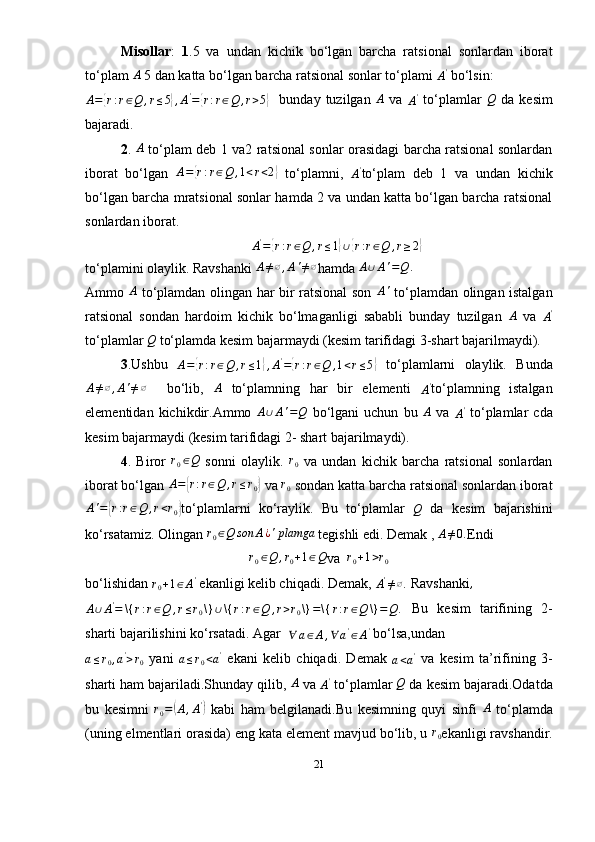 Misollar :   1 .5   va   undan   kichik   bo‘lgan   barcha   ratsional   sonlardan   iborat
to‘plam A  5 dan katta bo‘lgan barcha ratsional sonlar to‘plami 	A'  bo‘lsin: 
A =	
{ r : r ∈ Q , r ≤ 5	} , A '
=	{ r : r ∈ Q , r > 5	}     bunday  tuzilgan  	A   va  
A '
  to‘plamlar  	Q   da   kesim
bajaradi.
2 .   A
  to‘plam deb 1 va2 ratsional sonlar orasidagi barcha ratsional sonlardan
iborat   bo‘lgan   A =	
{ r : r ∈ Q , 1 < r < 2	}
  to‘plamni,  
A '
to‘plam   deb   1   va   undan   kichik
bo‘lgan barcha mratsional sonlar hamda 2 va undan katta bo‘lgan barcha ratsional
sonlardan iborat.	
A'={r:r∈Q	,r≤1}∪{r:r∈Q	,r≥2}
to‘plamini olaylik. Ravshanki  A ≠ ∅ , A ' ≠ ∅
hamda  A ∪ A ' = Q .
Ammo  	
A   to‘plamdan olingan har bir ratsional son  	A'   to‘plamdan olingan istalgan
ratsional   sondan   hardoim   kichik   bo‘lmaganligi   sababli   bunday   tuzilgan   A
  va  	
A'
to‘plamlar 	
Q  to‘plamda kesim bajarmaydi (kesim tarifidagi 3-shart bajarilmaydi).
3 .Ushbu   A =	
{ r : r ∈ Q , r ≤ 1	} , A '
=	{ r : r ∈ Q , 1 < r ≤ 5	}
  to‘plamlarni   olaylik.   Bunda	
A≠∅,A'≠∅
    bo‘lib,  	A   to‘plamning   har   bir   elementi  
A '
to‘plamning   istalgan
elementidan  kichikdir.Ammo   A ∪ A ' = Q
  bo‘lgani  uchun   bu   A
  va  	
A'   to‘plamlar   cda
kesim bajarmaydi (kesim tarifidagi 2- shart bajarilmaydi).
4 .   Biror  	
r0∈Q   sonni   olaylik.   r
0   va   undan   kichik   barcha   ratsional   sonlardan
iborat bo‘lgan  A =
{ r : r ∈ Q , r ≤ r
0	}   va  r
0   sondan katta barcha ratsional sonlardan iborat
A ' =	
{ r : r ∈ Q , r < r
0	} to‘plamlarni   ko‘raylik.   Bu   to‘plamlar   Q
  da   kesim   bajarishini
ko‘rsatamiz. Olingan 	
r0∈Q	son	A¿'plamga  tegishli edi. Demak , 	A≠0. Endi 	
r0∈Q	,r0+1∈Q
va  	r0+1>r0
b o‘lishidan 	
r0+1∈A'   ekanligi kelib chiqadi. Demak, 	A'≠∅.  Ravshanki ,	
A∪A'=	\{	r:r∈Q	,r≤r0\}	∪\{	r:r∈Q	,r>r0\}=\{	r:r∈Q	\}=Q	.
  Bu   kesim   tarifining   2-
sharti bajarilishini ko‘rsatadi. Agar  
∀ a ∈ A , ∀ a '
∈ A '
 bo‘lsa,undan 
a ≤ r
0 , a '
> r
0   yani  
a ≤ r
0 < a '
  ekani   kelib   chiqadi.   Demak  
a < a '
  va   kesim   ta’rifining   3-
sharti ham bajariladi.Shunday qilib, 	
A  va 	A'  to‘plamlar 	Q  da kesim bajaradi.Odatda
bu   kesimni   r
0 =	
( A , A '	)
  kabi   ham   belgilanadi.Bu   kesimning   quyi   sinfi   A
  to‘plamda
(uning elmentlari orasida) eng kata element mavjud bo‘lib, u  r
0 ekanligi ravshandir.
21 