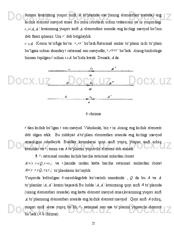 Ammo   kesimning   yuqori   sinfi  A'   to‘plamda   esa   (uning   elementlari   orasida)   eng
kichik element mavjud emas. Bu xolni isbotlash uchun teskarisini ya’ni yuqoridagi	
r0=(A,A')
 kesimning yuqori sinfi  	A'  elementlari orasida eng kichigi mavjud bo‘lsin
deb faraz qilamiz. Uni  r ¿
  deb belgilaylik: 	
r¿∈A'.
  Kesim   ta’rifiga   ko‘ra    	r0<r¿   bo‘ladi.Ratsional   sonlar   to‘plami   zich   to‘plam
bo‘lgani uchun shunday  t
  ratsional son mavjudki, 	
r0<t<r¿   bo‘ladi. 	A' ning tuzilishiga
binoan topilgan 	
t   uchun 
t ∈ A '
  bo‘lishi kerak. Demak, 	A' da 
4-chizma	
r¿
dan kichik bo‘lgan  	t   son mavjud. Vaholanki, biz  	r¿ ni  	A' ning eng kichik elementi
deb   olgan   edik.     Bu   ziddiyat  	
A' to‘plam   elementlari   orasida   eng   kichigi   mavjud
emasligini   isbotlaydi.   Bunday   kesimlarni   quyi   sinfi   yopiq,   yuqori   sinfi   ochiq
kesimlar va  r
0  sonni esa  A
  to‘plamni yopuvchi element deb ataladi.
5 . 	
r0  ratsional sondan kichik barcha ratsional onlardan iborat 
A '
=	
{ r : r ∈ Q , r < r
0	}   va   r
0 hamda   undan   katta   barcha   ratsional   sonlardan   iborat
A =	
{ r : r ∈ Q , r ≥ r
0	}   to‘plamlarni ko‘raylik.
Yuqorida   keltirilgan   4-misoldagidek   ko‘rsatish   mumkinki   ,	
 Q   da   bu  	A   va   A '
to‘plamlar  	
(
A , A '	)
  kesim bajaradi.Bu holda  	(
A , A '	)
  kesimning quyi sinfi   A
  to‘plamda
(uning elementlari orasida) eng katta element mavjud emas,kesimning yuqori sinfi	
A'
 to‘plamning elementlari orasida eng kichik element mavjud . Quyi sinfi  A
 ochiq,
yuqori   sinfi  	
A' esa   yopiq   bo‘lib,	  r
0   ratsional   son   esa   to‘plamni   yopuvchi   element
bo‘ladi.(4-b chizma)
22 