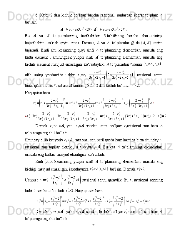 6 .   Kubi   2   dan   kichik   bo‘lgan   barcha   ratsional   sonlardan   iborat   to‘plam   A
bo‘lsin:A=\{	r:r∈Q	,r3<2\}	,A'=	\{	r:r∈Q	,r3>2\}.
Bu  	
A   va  
A '
  to‘plamlarning   tuzilishidan   5-ta’rifining   barcha   shartlarining
bajarilishini   ko‘rish   qiyin   emas.   Demak,  	
A   va  	A'   to‘plamlar  	Q   da  	(
A , A '	)
  kesim
bajaradi.   Endi   shu   kesimning   quyi   sinfi  	
A   to‘plamning   elementlari   orasida   eng
katta   element   ,   shuningdek   yuqori   sinfi  
A'   to‘plamning   elementlari   orasida   eng
kichik   element   mavjud   emasligini   ko‘rsataylik,   A
  to‘plamdan   r
0 sonni  	
( r
0 ∈ A , r
0 > 1	)
olib   uning   yordamida   ushbu   r
1 = r
0 + 2 − r
03
3 r
02
+ 3 r
0 + 1	
( 0 < 2 − r
03
3 r
02
+ 3 r
0 + 1 < 1	)
  ratsional   sonni
hosil qilamiz. Bu  r
1  ratsional sonning kubi 2 dan kichik bo‘ladi:   
r13<2 .
Haqiqatan ham 
r
13
=	
( r
0 + 2 − r
03
3 r
02
+ 3 r
0 + 1	) 3
= ¿ r
03
+ 3 2 − r
03
3 r
02
+ 3 r
0 + 1 r
02
+ 3	( 2 − r
03
3 r
02
+ 3 r
0 + 1	) 2
r
0 +	( 2 − r
03
3 r
02
+ 3 r
0 + 1	) 3
< ¿
¿ r
03
+ 3 r
02 2 − r
03
3 r
02
+ 3 r
0 + 1 + 3 r
0 2 − r
03
3 r
0 2
+ 3 r
0 + 1 + 2 − r
03
3 r
02
+ 3 r
0 + 1 = r
03
+ 2 − r
03
3 r
02
+ 3 r
0 + 1	
( 3 r
0 2
+ 3 r
0 + 1	) = r
03
+	( 2 − r
03	)
= 2
Demak,   r
0 < r
1 ∈ A
,   yani   r
0 ∈ A
  sondan   katta   bo‘lgan   r
1 ratsional   son   ham   A
to‘plamga tegishli bo‘ladi. 
Shunday qilib ixtiyoriy  r
0 ∈ A
  ratsional son berilganda ham kamida bitta shunday  r
1
ratsional   son   topilar   ekanki,   u  	
r1>r0 va	r0∈A .   Bu   esa  	A   to‘plamning   elementlari
orasida eng kattasi mavjud ekanligini ko‘rsatadi.
Endi  	
(
A , A '	)
kesimning   yuqori   sinfi  	A'   to‘plamning   elementlari   orasida   eng
kichigi mavjud emasligini isbotlaymiz. 	
r0'∈A(r0'>1)    bo‘lsin. Demak, 	r13>2 .
Ushbu :   r
1'
= r
0'
− r
0' 3
− 2
3 r
0' 2	
( 0 < r
0' 3
− 2
3 r
0' 2 < 1	)
  ratsional sonni qaraylik. Bu   r
1   ratsional sonning
kubi 2 dan katta bo‘ladi: 	
r13>2 .  Haqiqatdan ham,
r
1' 3
=	
( r
0'
− r
0' 3
− 2
3 r
0' 2	) 3
= r
0' 3
− 3 r
0' 3
− 2
3 r
0' 2 r
0' 2
+ 3	( r
0' 3
− 2
3 r
0' 2	) 2
⋅ r
0'
−	( r
0' 3
− 2
3 r
0' 2	) 3
> r
0' 3
−	( r
0' 3
− 2	) = 2.
Demak,   r
0'
> r
1 ∈ A '
    ya’ni  	
r0'∈A'   sondan kichik bo‘lgan   r
1'
  ratsional son ham  
A '
to‘plamga tegishli bo‘ladi.
23 