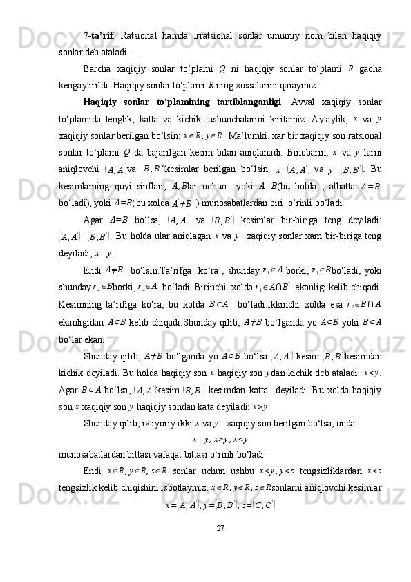 7-ta’rif .   Ratsional   hamda   irratsional   sonlar   umumiy   nom   bilan   haqiqiy
sonlar deb ataladi.
Barcha   xaqiqiy   sonlar   to‘plami  Q   ni   haqiqiy   sonlar   to‘plami  	R   gacha
kengaytirildi. Haqiqiy sonlar to‘plami 	
R  ning xossalarini qaraymiz.
Haqiqiy   sonlar   to‘plamining   tartiblanganligi .   Avval   xaqiqiy   sonlar
to‘plamida   tenglik,   katta   va   kichik   tushunchalarini   kiritamiz.   Aytaylik,  	
x   va  	y
xaqiqiy sonlar berilgan bo‘lsin:  x ∈ R , y ∈ R .
 Ma’lumki, xar bir xaqiqiy son ratsional
sonlar   to‘plami  	
Q   da   bajarilgan   kesim   bilan   aniqlanadi.   Binobarin,  	x   va  	y   larni
aniqlovchi  	
(
A , A '	)
va  	(B,B') kesimlar   berilgan   bo‘lsin.  	x=(A,A')   va  
y =	( B , B '	)
.   Bu
kesimlarning   quyi   sinflari,  	
A,B lar   uchun     yoki  	A=	B (bu   holda   ,   albatta  
A '
= B '
bo‘ladi), yoki  A = B
(bu xolda 	
A'≠B'  ) munosabatlardan biri  o‘rinli bo‘ladi.
Agar   A = B
  bo‘lsa,  	
(
A , A '	)
  va  	(
B , B '	)
  kesimlar   bir-biriga   teng   deyiladi:	
(A,A')=	(B,B').
  Bu holda ular aniqlagan   x
  va   y
   xaqiqiy sonlar xam bir-biriga teng
deyiladi; 	
x=	y .
Endi  
A≠B     bo‘lsin.Ta’rifga    ko‘ra  , shunday   r
1 ∈ A
  borki,  	r1∈B bo‘ladi,  yoki
shunday 	
r2∈B borki, 	r2∈A   bo‘ladi. Birinchi  xolda  r
1 ∈ A ∩ B '
   ekanligi kelib chiqadi.
Kesimning   ta’rifiga   ko‘ra,   bu   xolda  	
B⊂	A     bo‘ladi.Ikkinchi   xolda   esa   r
2 ∈ B ∩ A '
ekanligidan  	
A⊂	B   kelib chiqadi.Shunday qilib,  	A≠B   bo‘lganda yo	 A⊂	B   yoki  	B⊂	A
bo‘lar ekan.
Shunday qilib,  	
A≠B   bo‘lganda  yo   A ⊂ B
  bo‘lsa  	(
A , A '	)
  kesim  	(
B , B '	)
kesimdan
kichik deyiladi. Bu holda haqiqiy son   x
  haqiqiy son  	
y dan kichik deb ataladi:  	x<y .
Agar   B ⊂ A
  bo‘lsa,  	
(
A , A '	)
kesim  	(
B , B '	)
  kesimdan   katta     deyiladi.   Bu   xolda   haqiqiy
son  x
 xaqiqiy son  y
  haqiqiy sondan kata deyiladi:  x > y .
Shunday qilib, ixtiyoriy ikki 	
x  va 	y    xaqiqiy son berilgan bo‘lsa, unda	
x=	y,x>y,x<y
munosabatlardan bittasi vafaqat bittasi o‘rinli bo‘ladi. 
Endi   x ∈ R , y ∈ R , z ∈ R
  sonlar   uchun   ushbu   x < y , y < z
  tengsizliklardan   x < z
tengsizlik kelib chiqishini isbotlaymiz. 	
x∈R,y∈R,z∈R sonlarni aniqlovchi kesimlar
x =	
( A , A '	)
, y =	( B , B '	)
, z =	( C , C '	)
27 