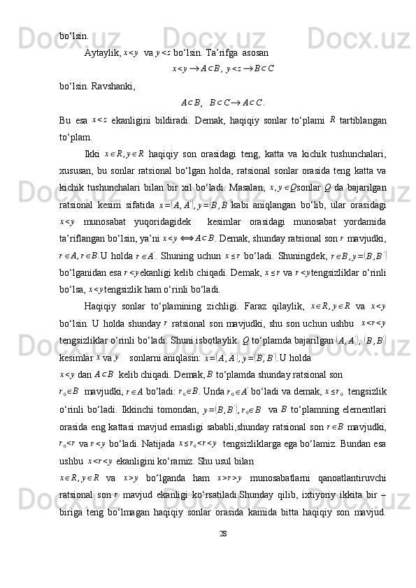 bo‘lsin.
Aytaylik, x<y     va 	y<z   bo‘lsin. Ta’rifga  asosan 
x < y ⟶ A ⊂ B ,
  y < z ⟶ B ⊂ C
bo‘lsin. Ravshanki, 
A ⊂ B
,    B ⊂ C ⟶ A ⊂ C .
Bu   esa  	
x<z   ekanligini   bildiradi.   Demak,   haqiqiy   sonlar   to‘plami  	R   tartiblangan
to‘plam.
Ikki  	
x∈R,y∈R   haqiqiy   son   orasidagi   teng,   katta   va   kichik   tushunchalari,
xususan,   bu   sonlar   ratsional   bo‘lgan   holda,   ratsional   sonlar   orasida   teng   katta   va
kichik   tushunchalari   bilan   bir   xil   bo‘ladi.   Masalan,  	
x,y∈Q sonlar  	Q   da   bajarilgan
ratsional   kesim   sifatida  
x =	
( A , A '	)
, y =	( B , B '	)
kabi   aniqlangan   bo‘lib,   ular   orasidagi	
x<y
  munosabat   yuqoridagidek     kesimlar   orasidagi   munosabat   yordamida
ta’riflangan bo‘lsin, ya’ni  x < y ⟺ A ⊂ B
.  Demak, shunday ratsional son  r
  mavjudki,	
r∈A,r∈B.
U   holda  
r ∈ A '
.   Shuning   uchun  	x≤r   bo‘ladi.   Shuningdek,  
r ∈ B , y =	( B , B '	)
bo‘lganidan esa  	
r<y ekanligi kelib chiqadi. Demak, 	x≤r  va  	r<y tengsizliklar o‘rinli
bo‘lsa, 	
x<y tengsizlik ham o‘rinli bo‘ladi.
Haqiqiy   sonlar   to‘plamining   zichligi.   Faraz   qilaylik,  	
x∈R,y∈R   va  	x<y
bo‘lsin.  U  holda shunday   r
  ratsional   son  mavjudki, shu  son  uchun  ushbu     x < r < y
tengsizliklar o‘rinli bo‘ladi. Shuni isbotlaylik. 	
Q  to‘plamda bajarilgan 	(
A , A '	)
,  	(
B , B '	)
kesimlar 	
x  va 	y     sonlarni aniqlasin: 
x =	( A , A '	)
, y =	( B , B '	)
. U holda 	
x<y
 dan 	A⊂	B   kelib chiqadi. Demak, 	B   to‘plamda shunday ratsional son 	
r0∈B
  mavjudki,  r ∈ A
 bo‘ladi:  r
0 ∈ B
. Unda 	r0∈A'  bo‘ladi va demak,  x ≤ r
0   tengsizlik
o‘rinli   bo‘ladi.   Ikkinchi   tomondan,  	
y=(B,B'),r0∈B     va  	B   to‘plamning   elementlari
orasida  eng kattasi  mavjud emasligi  sababli,shunday  ratsional  son   r ∈ B
  mavjudki,	
r0<r
  va  r < y
 bo‘ladi. Natijada  x ≤ r
0 < r < y
   tengsizliklarga ega bo‘lamiz. Bundan esa
ushbu  	
x<r<y  ekanligini ko‘ramiz. Shu usul bilan 
x ∈ R , y ∈ R
  va  	
x>y   bo‘lganda   ham   x > r > y
  munosabatlarni   qanoatlantiruvchi
ratsional   son  	
r   mavjud   ekanligi   ko‘rsatiladi.Shunday   qilib,   ixtiyoriy   ikkita   bir   –
biriga   teng   bo‘lmagan   haqiqiy   sonlar   orasida   kamida   bitta   haqiqiy   son   mavjud.
28 