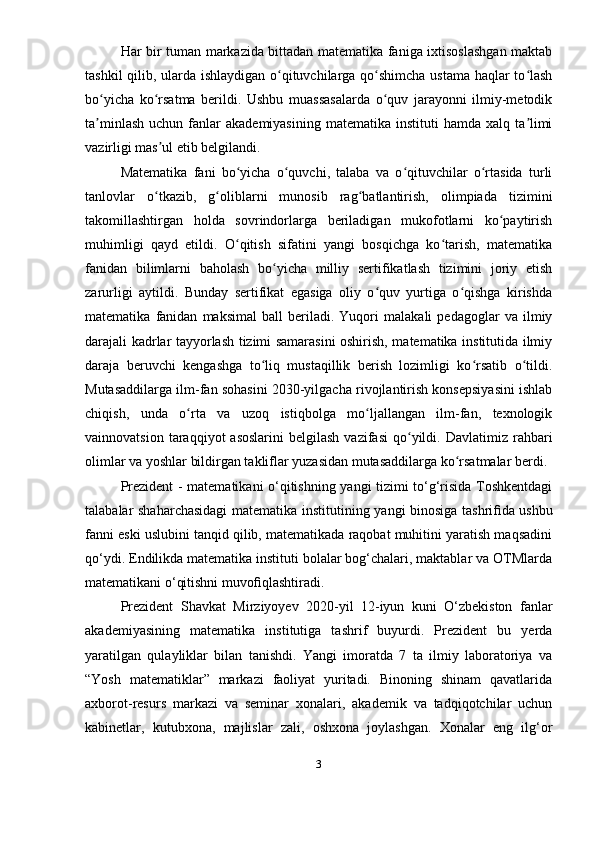 Har bir tuman markazida bittadan matematika faniga ixtisoslashgan maktab
tashkil qilib, ularda ishlaydigan o qituvchilarga qo shimcha ustama haqlar to lashʻ ʻ ʻ
bo yicha   ko rsatma   berildi.   Ushbu   muassasalarda   o quv   jarayonni   ilmiy-metodik	
ʻ ʻ ʻ
ta minlash   uchun  fanlar  akademiyasining  matematika   instituti   hamda  xalq  ta limi
ʼ ʼ
vazirligi mas ul etib belgilandi.	
ʼ
Matematika   fani   bo yicha   o quvchi,   talaba   va   o qituvchilar   o rtasida   turli	
ʻ ʻ ʻ ʻ
tanlovlar   o tkazib,   g oliblarni   munosib   rag batlantirish,   olimpiada   tizimini	
ʻ ʻ ʻ
takomillashtirgan   holda   sovrindorlarga   beriladigan   mukofotlarni   ko paytirish	
ʻ
muhimligi   qayd   etildi.   O qitish   sifatini   yangi   bosqichga   ko tarish,   matematika	
ʻ ʻ
fanidan   bilimlarni   baholash   bo yicha   milliy   sertifikatlash   tizimini   joriy   etish	
ʻ
zarurligi   aytildi.   Bunday   sertifikat   egasiga   oliy   o quv   yurtiga   o qishga   kirishda	
ʻ ʻ
matematika   fanidan   maksimal   ball   beriladi.   Yuqori   malakali   pedagoglar   va   ilmiy
darajali kadrlar tayyorlash tizimi samarasini oshirish, matematika institutida ilmiy
daraja   beruvchi   kengashga   to liq   mustaqillik   berish   lozimligi   ko rsatib   o tildi.	
ʻ ʻ ʻ
Mutasaddilarga ilm-fan sohasini 2030-yilgacha rivojlantirish konsepsiyasini ishlab
chiqish,   unda   o rta   va   uzoq   istiqbolga   mo ljallangan   ilm-fan,   texnologik	
ʻ ʻ
vainnovatsion  taraqqiyot  asoslarini   belgilash  vazifasi   qo yildi.  Davlatimiz  rahbari	
ʻ
olimlar va yoshlar bildirgan takliflar yuzasidan mutasaddilarga ko rsatmalar berdi.	
ʻ
Prezident - matematikani o‘qitishning yangi tizimi to‘g‘risida Toshkentdagi
talabalar shaharchasidagi  matematika institutining yangi binosiga tashri ﬁ da ushbu
fanni eski uslubini tanqid qilib, matematikada raqobat muhitini yaratish maqsadini
qo‘ydi. Endilikda matematika instituti bolalar bog‘chalari, maktablar va OTMlarda
matematikani o‘qitishni muvo ﬁ qlashtiradi.
Prezident   Shavkat   Mirziyoyev   2020-yil   12-iyun   kuni   O‘zbekiston   fanlar
akademiyasining   matematika   institutiga   tashrif   buyurdi.   Prezident   bu   yerda
yaratilgan   qulayliklar   bilan   tanishdi.   Yangi   imoratda   7   ta   ilmiy   laboratoriya   va
“Yosh   matematiklar”   markazi   faoliyat   yuritadi.   Binoning   shinam   qavatlarida
axborot-resurs   markazi   va   seminar   xonalari,   akademik   va   tadqiqotchilar   uchun
kabinetlar,   kutubxona,   majlislar   zali,   oshxona   joylashgan.   Xonalar   eng   ilg‘or
3 