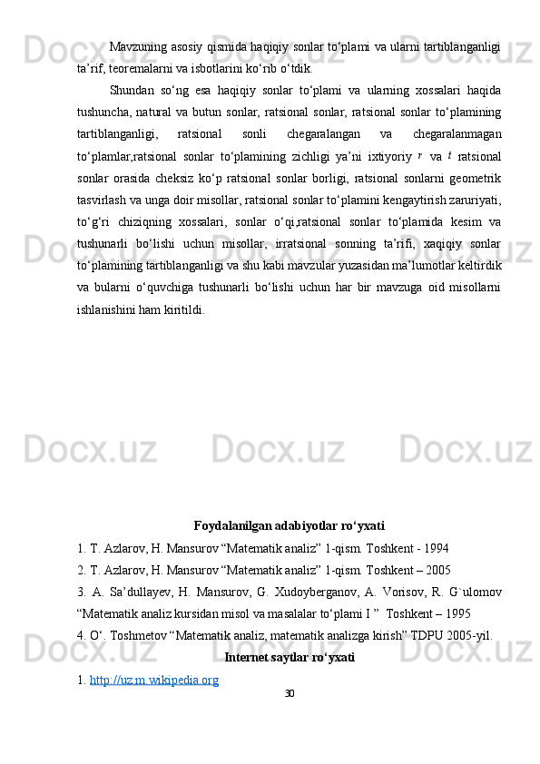 Mavzuning asosiy qismida haqiqiy sonlar to‘plami va ularni tartiblanganligi
ta’rif, teoremalarni va isbotlarini ko‘rib o‘tdik.
Shundan   so‘ng   esa   haqiqiy   sonlar   to‘plami   va   ularning   xossalari   haqida
tushuncha,   natural  va  butun  sonlar,   ratsional   sonlar,  ratsional  sonlar  to‘plamining
tartiblanganligi,   ratsional   sonli   chegaralangan   va   chegaralanmagan
to‘plamlar,ratsional   sonlar   to‘plamining   zichligi   ya’ni   ixtiyoriy  r   va  	t   ratsional
sonlar   orasida   cheksiz   ko‘p   ratsional   sonlar   borligi,   ratsional   sonlarni   geometrik
tasvirlash va unga doir misollar, ratsional sonlar to‘plamini kengaytirish zaruriyati,
to‘g‘ri   chiziqning   xossalari,   sonlar   o‘qi,ratsional   sonlar   to‘plamida   kesim   va
tushunarli   bo‘lishi   uchun   misollar,   irratsional   sonning   ta’rifi,   xaqiqiy   sonlar
to‘plamining tartiblanganligi va shu kabi mavzular yuzasidan ma’lumotlar keltirdik
va   bularni   o‘quvchiga   tushunarli   bo‘lishi   uchun   har   bir   mavzuga   oid   misollarni
ishlanishini ham kiritildi.
Foydalanilgan adabiyotlar ro‘yxati
1. T. Azlarov, H. Mansurov “Matematik analiz” 1-qism. Toshkent - 1994
2. T. Azlarov, H. Mansurov “Matematik analiz” 1-qism. Toshkent – 2005
3.   A.   Sa’dullayev,   H.   Mansurov,   G.   Xudoyberganov,   A.   Vorisov,   R.   G`ulomov
“Matematik analiz kursidan misol va masalalar to‘plami I ”  Toshkent – 1995
4. O‘. Toshmetov “Matematik analiz, matematik analizga kirish” TDPU 2005-yil.
Internet saytlar ro‘yxati
1.  http://uz.m.wikipedia.org
30 