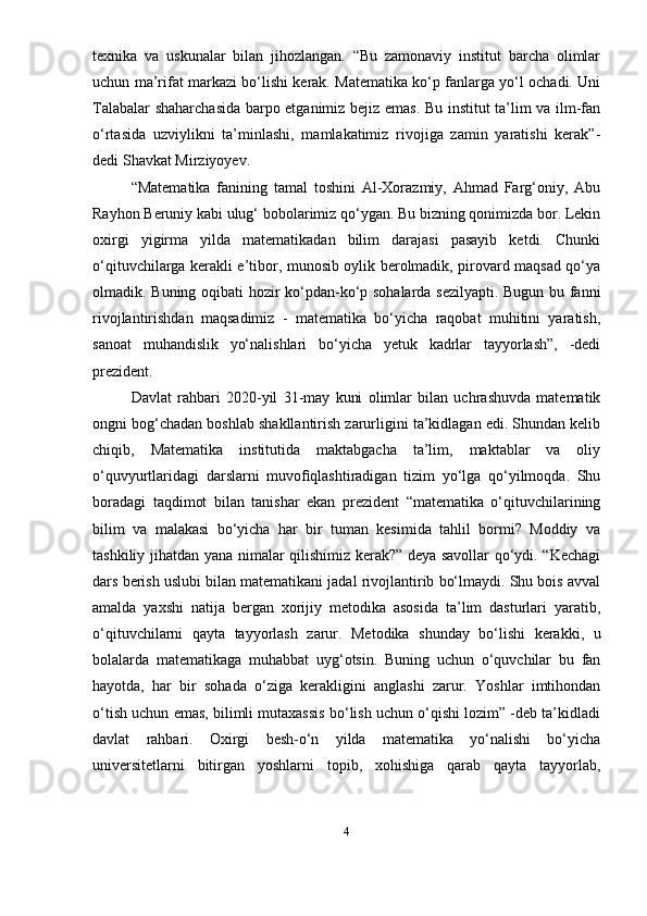 texnika   va   uskunalar   bilan   jihozlangan.   “Bu   zamonaviy   institut   barcha   olimlar
uchun ma’rifat markazi bo‘lishi kerak. Matematika ko‘p fanlarga yo‘l ochadi. Uni
Talabalar shaharchasida barpo etganimiz bejiz emas. Bu institut ta’lim va ilm-fan
o‘rtasida   uzviylikni   ta’minlashi,   mamlakatimiz   rivojiga   zamin   yaratishi   kerak”-
dedi Shavkat Mirziyoyev.
“Matematika   fanining   tamal   toshini   Al-Xorazmiy,   Ahmad   Farg‘oniy,   Abu
Rayhon Beruniy kabi ulug‘ bobolarimiz qo‘ygan. Bu bizning qonimizda bor. Lekin
oxirgi   yigirma   yilda   matematikadan   bilim   darajasi   pasayib   ketdi.   Chunki
o‘qituvchilarga kerakli e’tibor, munosib oylik berolmadik, pirovard maqsad qo‘ya
olmadik. Buning oqibati hozir ko‘pdan-ko‘p sohalarda sezilyapti. Bugun bu fanni
rivojlantirishdan   maqsadimiz   -   matematika   bo‘yicha   raqobat   muhitini   yaratish,
sanoat   muhandislik   yo‘nalishlari   bo‘yicha   yetuk   kadrlar   tayyorlash”,   -dedi
prezident.
Davlat   rahbari   2020-yil   31-may   kuni   olimlar   bilan   uchrashuvda   matematik
ongni bog‘chadan boshlab shakllantirish zarurligini ta’kidlagan edi. Shundan kelib
chiqib,   Matematika   institutida   maktabgacha   ta’lim,   maktablar   va   oliy
o‘quvyurtlaridagi   darslarni   muvo ﬁ qlashtiradigan   tizim   yo‘lga   qo‘yilmoqda.   Shu
boradagi   taqdimot   bilan   tanishar   ekan   prezident   “matematika   o‘qituvchilarining
bilim   va   malakasi   bo‘yicha   har   bir   tuman   kesimida   tahlil   bormi?   Moddiy   va
tashkiliy jihatdan yana nimalar qilishimiz kerak?” deya savollar qo‘ydi. “Kechagi
dars berish uslubi bilan matematikani jadal rivojlantirib bo‘lmaydi. Shu bois avval
amalda   yaxshi   natija   bergan   xorijiy   metodika   asosida   ta’lim   dasturlari   yaratib,
o‘qituvchilarni   qayta   tayyorlash   zarur.   Metodika   shunday   bo‘lishi   kerakki,   u
bolalarda   matematikaga   muhabbat   uyg‘otsin.   Buning   uchun   o‘quvchilar   bu   fan
hayotda,   har   bir   sohada   o‘ziga   kerakligini   anglashi   zarur.   Yoshlar   imtihondan
o‘tish uchun emas, bilimli mutaxassis bo‘lish uchun o‘qishi lozim” -deb ta’kidladi
davlat   rahbari.   Oxirgi   besh-o‘n   yilda   matematika   yo‘nalishi   bo‘yicha
universitetlarni   bitirgan   yoshlarni   topib,   xohishiga   qarab   qayta   tayyorlab,
4 