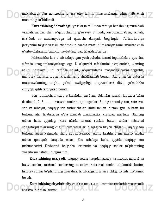 maktablarga   fan   nomzodlarini   esa   oliy   ta’lim   muassasalariga   ishga   jalb   etish
muhimligi ta’kidlandi.
Kurs ishining dolzarbligi:  y oshlarga ta’lim va tarbiya berishning murakkab
vazifalarini   hal   etish   o‘qituvchining   g‘oyaviy   e ’ tiqodi,   kasb-mahoratiga,   san’ati,
iste’dodi   va   madaniyatiga   hal   qiluvchi   darajada   bog‘liqdir.   Ta’lim-tarbiya
jarayonini to‘g‘ri tashkil etish uchun barcha mavjud imkoniyatlarini safarbar etish
o‘qituvchilarning birinchi navbatdagi vazifalaridan biridir.
Matematika fani o‘sib kelayotgan yosh avlodni kamol toptirishda o‘quv fani
sifatida   keng   imkoniyatlarga   ega.   U   o‘quvchi   tafakkurini   rivojlantirib,   ularning
aqlini   peshlaydi,   uni   tartibga   soladi,   o‘quvchilarda   maqsadga   yo‘naltirganlik,
mantiqiy   fikrlash,   topqirlik   xislatlarini   shakllantirib   boradi.   Shu   bilan   bir   qatorda
mulohazalarning   to‘g‘ri,   go‘zal   tuzilganligi,   o‘quvchilarni   didli,   go‘zallikka
ehtiyojli qilib tarbiyalab boradi.
Son   tushunchasi   uzoq   o‘tmishdan   ma’lum.   Odamlar   sanash   taqozosi   bilan
dastlab 1, 2, 3, . . . – natural  sonlarni  qo‘llaganlar. So‘ngra manfiy son,  ratsional
son   va   nihoyat,   haqiqiy   son   tushunchalari   kiritilgan   va   o‘rganilgan.   Albatta   bu
tushunchalar   talabalarga   o‘rta   maktab   matematika   kursidan   ma’lum.   Shuning
uchun   ham   quyidagi   kurs   ishida   natural   sonlar,   butun   sonlar,   ratsional
sonlarto‘ plamlarining   eng   muhim   xossalari   qisqagina   bayon   etilgan.   Haqiqiy   son
tushunchasiga   kelganda   shuni   aytish   kerakki,   uning   kiritilishi   matematik   analiz
uchun   qoniqarli   darajada   emas.   Shu   sababga   ko‘ra   quyida   haqiqiy   son
tushunchasini   Dedekind   bo‘yicha   kiritamiz   va   haqiqiy   sonlar   to‘plamining
xossalarini batafsil o‘rganamiz.
Kurs ishining maqsadi:   haqiqiy sonlar haqida nazariy tushuncha, natural va
butun   sonlar,   ratsional   sonlarning   xossalari,   ratsional   sonlar   to‘plamida   kesim,
haqiqiy sonlar to‘plamining xossalari, tartiblanganligi va zichligi haqida ma’lumot
berish.
Kurs ishining obyekti:  oliy va o‘rta maxsus ta’lim muassasalarida matematik
analizni o‘qitish jarayoni.
5 