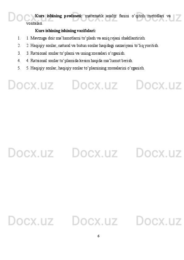 Kurs   ishining   predmeti:   matematik   analiz   fanini   o‘qitish   metodlari   va
vositalari.
Kurs ishining ishining vazifalari:
1. 1. Mavzuga doir ma’lumotlarni to‘plash va aniq rejani shakllantirish.
2. 2. Haqiqiy sonlar, natural va butun sonlar haqidagi nazariyani to‘liq yoritish.
3. 3. Ratsional sonlar to‘plami va uning xossalari o‘rganish.
4. 4. Ratsional sonlar to‘plamida kesim haqida ma’lumot berish.
5. 5. Haqiqiy sonlar, haqiqiy sonlar to‘plamining xossalarini o‘rganish.
6 