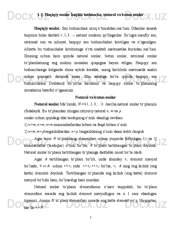 1-§. Haqiqiy sonlar haqida tushuncha, natural va butun sonlar
Haqiqiy sonlar.  Son tushunchasi uzoq o‘tmishdan ma’lum. Odamlar sanash
taqozosi bilan dastlab  1,2,3… – natural sonlarni qo‘llaganlar. So‘ngra manfiy son,
ratsional   son   va   nihoyat,   haqiqiy   son   tushunchalari   kiritilgan   va   o‘rganilgan.
Albatta   bu   tushunchalar   kitobxonga   o‘rta   maktab   matematika   kursidan   ma’lum.
Shuning   uchun   ham   quyida   natural   sonlar,   butun   sonlar,   ratsional   sonlar
to‘ plamlarining   eng   muhim   xossalari   qisqagina   bayon   etilgan.   Haqiqiy   son
tushunchasiga   kelganda   shuni   aytish   kerakki,   uning   kiritilishi   matematik   analiz
uchun   qoniqarli   darajada   emas.   Shu   sababga   ko‘ra   quyida   haqiqiy   son
tushunchasini   Dedekind   bo‘yicha   kiritamiz   va   haqiqiy   sonlar   to‘plamining
xossalarini batafsil o‘rganamiz.
Natural va butun sonlar
Natural sonlar .Ma’lumki, 	
N	=\{	1,2,3,…	\}  -barcha natural sonlar to‘plamini
ifodalaydi. Bu to‘plamdan olingan ixtiyoriy natural  n
,  m
 va  p
sonlar uchun quyidagi ikki tasdiqning o‘rinli ekanligi ravshan:
1)  n = m , n > m , n < m
  munosabatlardan bittasi va faqat bittasi o‘rinli.
2) 	
n<m	,m<p tengsizliklardan  	n<p   tengsizlikning o‘rinli ekani kelib chiqadi. 
Agar   biror   A
  to‘plamning   elementlari   uchun   yuqorida   keltirilgan   1 ¿
  va   2)
munosabatlar   (tasdiqlar)   o‘rinli   bo‘lsa,  	
A   to‘plam   tartiblangan   to‘plam   deyiladi.
Natural sonlar to‘plami tartiblangan to‘plamga dastlabki misol bo‘la oladi.
Agar  	
A   tartiblangan   to‘plam   bo‘lib,   unda   shunday  	x0   element   mavjud
bo‘lsaki,  	
∀	x∈A     uchun  	x=	x0   yoki    	x>x0(x<x0)   bo‘lsa,  	x0    	A   ning  eng  kichik  (eng
katta)   elementi   deyiladi.   Tartiblangan   to‘plamda   eng   kichik   (eng   katta)   element
mavjud bo‘lishi ham, bo‘lmasligi ham mumkin. 
Natural   sonlar   to‘plami   elementlarini   o‘zaro   taqqoslab,   bu   to‘plam
elementlari   orasida   eng   kichik   element   mavjudligini   va   u   1   soni   ekanligini
topamiz. Ammo  N
  to‘plam elementlari orasida eng katta element yo‘q. Haqiqatan,
har bir 	
n∈N
7 