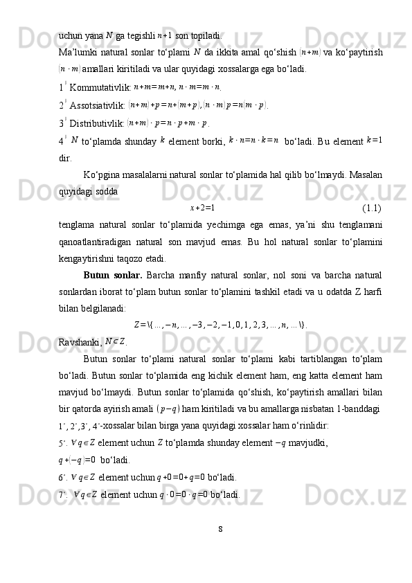 uchun yana  N
 ga tegishli  n + 1
 son topiladi.
Ma’lumki natural sonlar to‘plami  N   da ikkita amal qo‘shish  	( n + m	)
  va ko‘paytirish	
(
n ⋅ m	)
 amallari kiritiladi va ular quyidagi xossalarga ega bo‘ladi.
1	
0  Kommutativlik: 	n+m=	m+n,n⋅m=	m⋅n . 
2	
0  Assotsiativlik: 	( n + m	) + p = n +	( m + p	) ,( n ⋅ m	) p = n	( m ⋅ p	)
.
3	
0  Distributivlik: 	( n + m	) ⋅ p = n ⋅ p + m ⋅ p
.
4	
0  N   to‘plamda shunday  	k   element  borki,  	k⋅n=	n⋅k=	n     bo‘ladi. Bu element  	k=1
dir. 
Ko‘pgina masalalarni natural sonlar to‘plamida hal qilib bo‘lmaydi. Masalan
quyidagi sodda 
                                                      	
x+2=1     (1.1)
tenglama   natural   sonlar   to‘plamida   yechimga   ega   emas,   ya’ni   shu   tenglamani
qanoatlantiradigan   natural   son   mavjud   emas.   Bu   hol   natural   sonlar   to‘plamini
kengaytirishni taqozo etadi. 
Butun   sonlar.   Barcha   manfiy   natural   sonlar,   nol   soni   va   barcha   natural
sonlardan iborat to‘plam butun sonlar to‘plamini tashkil etadi va u odatda Z harfi
bilan belgilanadi:	
Z=	\{…	,−	n,…	,−3,−	2,−1,0,1,2,3,…	,n,…	\}
.
Ravshanki,  N ⊂ Z
.
Butun   sonlar   to‘plami   natural   sonlar   to‘plami   kabi   tartiblangan   to‘plam
bo‘ladi. Butun sonlar to‘plamida eng kichik element ham, eng katta element  ham
mavjud   bo‘lmaydi.   Butun   sonlar   to‘plamida   qo‘shish,   ko‘paytirish   amallari   bilan
bir qatorda ayirish amali  ( p − q )
 ham kiritiladi va bu amallarga nisbatan 1-banddagi	
1∘,2∘,3∘,4∘
-xossalar bilan birga yana quyidagi xossalar ham o‘rinlidir:
5 ∘
. 	
∀	q∈Z  element uchun 	Z   to‘plamda shunday element 	−q   mavjudki,
q +	
( − q	) = 0
   bo‘ladi.
6 ∘
. 	
∀	q∈Z   element uchun 	q+0=0+q=	0  bo‘ladi.	
7∘
.  	∀	q∈Z  element uchun  q ⋅ 0 = 0 ⋅ q = 0
  bo‘ladi. 
8 