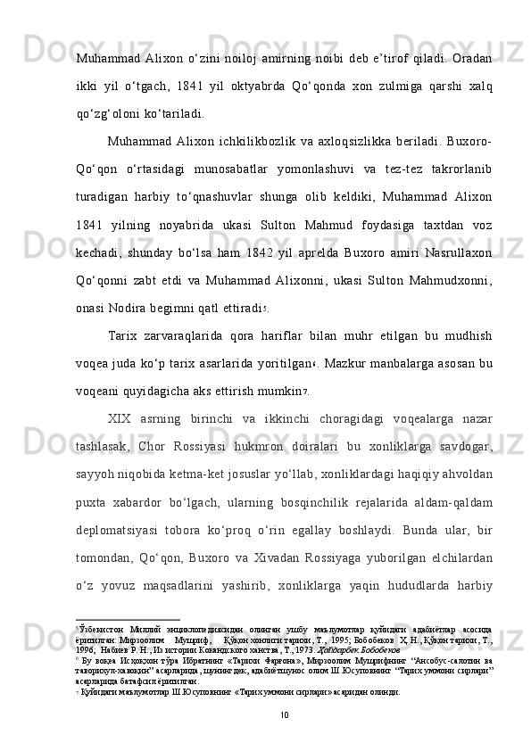 Muhammad   Alixon   o‘zini   noiloj   amirning   noibi   deb   e’tirof   qiladi.   Oradan
ikki   yil   o‘tgach,   1841   yil   oktyabrda   Qo‘qonda   xon   zulmiga   qarshi   xalq
qo‘zg‘oloni ko‘tariladi.
Muhammad   Alixon   ichkilikbozlik   va   axloqsizlikka   beriladi.   Buxoro-
Qo‘qon   o‘rtasidagi   munosabatlar   yomonlashuvi   va   tez-tez   takrorlanib
turadigan   harbiy   to‘qnashuvlar   shunga   olib   keldiki,   Muhammad   Alixon
1841   yilning   noyabrida   ukasi   Sulton   Mahmud   foydasiga   taxtdan   voz
kechadi,   shunday   bo‘lsa   ham   1842   yil   aprelda   Buxoro   amiri   Nasrullaxon
Qo‘qonni   zabt   etdi   va   Muhammad   Alixonni,   ukasi   Sulton   Mahmudxonni,
onasi Nodira begimni qatl ettiradi 5
.
Tarix   zarvaraqlarida   qora   hariflar   bilan   muhr   etilgan   bu   mudhish
voqea   juda   ko‘p   tarix   asarlarida   yoritilgan 6
.   Mazkur   manbalarga   asosan   bu
voqeani quyidagicha aks ettirish mumkin 7
.
XIX   asrning   birinchi   va   ikkinchi   choragidagi   voqealarga   nazar
tashlasak,   Chor   Rossiyasi   hukmron   doiralari   bu   xonliklarga   savdogar,
sayyoh niqobida ketma-ket josuslar  yo‘llab, xonliklardagi haqiqiy ahvoldan
puxta   xabardor   bo‘lgach,   ularning   bosqinchilik   rejalarida   aldam-qaldam
deplomatsiyasi   tobora   ko‘proq   o‘rin   egallay   boshlaydi.   Bunda   ular,   bir
tomondan,   Qo‘qon,   Buxoro   va   Xivadan   Rossiyaga   yuborilgan   elchilardan
o‘z   yovuz   maqsadlarini   yashirib,   xonliklarga   yaqin   hududlarda   harbiy
5
Ўзбекистон   Миллий   энциклопедиясидан   олинган   ушбу   маълумотлар   қуйидаги   адабиётлар   асосида
ёритилган: Мирзоолим    Мушриф,     Қўқон хонлиги тарихи, Т.,  1995; Бобобеков  Ҳ. Н., Қўқон тарихи, Т.,
1996;  Набиев Р. Н., Из истории Кокандского ханства, Т., 1973.  Ҳайдарбек Бобобеков
6
  Бу   воқеа   Исҳоқхон   тўра   Ибратнинг   «Тарихи   Фарғона»,   Мирзоолим   Мушрифнинг   “Ансобус-салотин   ва
таворихул-хавоқин”   асарларида,   шунингдек,  адабиётшунос   олим  Ш.Юсуповнинг  “Тарих  уммони  сирлари”
асарларида батафсил ёритилган.
7  Қуйидаги маълумотлар Ш.Юсуповнинг «Тарих уммони сирлари» асаридан олинди.
10 