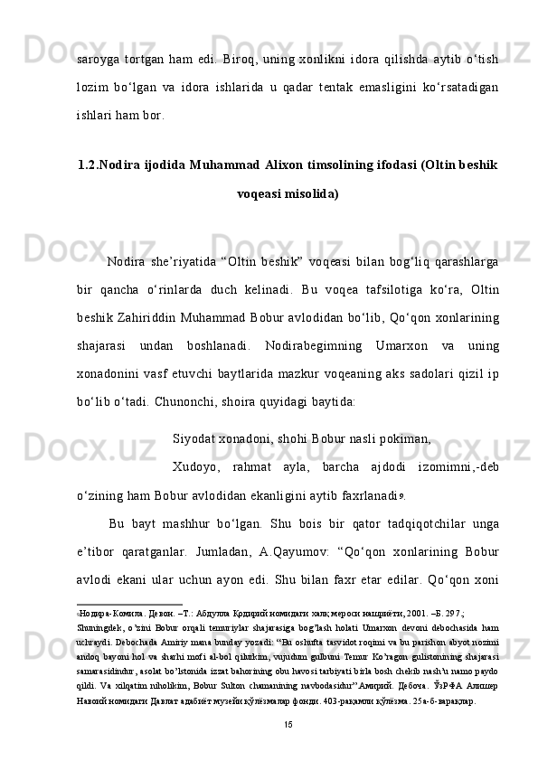 saroyga   tortgan   ham   edi.   Biroq,   uning   xonlikni   idora   qilishda   aytib   o‘tish
lozim   bo‘lgan   va   idora   ishlarida   u   qadar   tentak   emasligini   ko‘rsatadigan
ishlari ham bor.
1.2.Nodira ijodida Muhammad Alixon timsolining ifodasi (Oltin beshik
voqeasi misolida)
            Nodira   she’riyatida   “Oltin   beshik”   voqeasi   bilan   bog‘liq   qarashlarga
bir   qancha   o‘rinlarda   duch   kelinadi.   Bu   voqea   tafsilotiga   ko‘ra,   Oltin
beshik   Zahiriddin   Muhammad   Bobur   avlodidan   bo‘lib,   Qo‘qon   xonlarining
shajarasi   undan   boshlanadi.   Nodirabegimning   Umarxon   va   uning
xonadonini   vasf   etuvchi   baytlarida   mazkur   voqeaning   aks   sadolari   qizil   ip
bo‘lib o‘tadi. Chunonchi, shoira quyidagi baytida:
Siyodat xonadoni, shohi Bobur nasli  pokiman, 
Xudoyo,   rahmat   ayla,   barcha   ajdodi   izomimni,-deb
o‘zining ham Bobur avlodidan ekanligini aytib faxrlanadi 9
.      
Bu   bayt   mashhur   bo‘lgan.   Shu   bois   bir   qator   tadqiqotchilar   unga
e’tibor   qaratganlar.   Jumladan,   A.Qayumov:   “Qo‘qon   xonlarining   Bobur
avlodi   ekani   ular   uchun   ayon   edi.   Shu   bilan   faxr   etar   edilar.   Qo‘qon   xoni
9 Нодира-Комила. Девон. –Т.: Абдулла Қодирий номидаги халқ мероси нашриёти, 2001. –Б. 297.; 
Shuningdek,   o’zini   Bobur   orqali   temuriylar   shajarasiga   bog’lash   holati   Umarxon   devoni   debochasida   ham
uchraydi.   Debochada   Amiriy   mana   bunday   yozadi:   “ Bu   oshufta   tasvidot   roqimi   va   bu   parishon   abyot   nozimi
andoq   bayoni   hol   va   sharhi   mofi   al-bol   qilurkim,   vujudum   gulbuni   Temur   Ko’ragon   gulistonining   shajarasi
samarasidindur,  asolat  bo’lstonida izzat  bahorining obu havosi  tarbiyati  birla bosh chekib  nash’u  namo paydo
qildi.   Va   xilqatim   niholikim,   Bobur   Sulton   chamanining   navbodasidur”.Амирий.   Дебоча.   ЎзРФА   Алишер
Навоий номидаги Давлат адабиёт музейи қўлёзмалар фонди. 403-рақамли қўлёзма. 25а-б-варақлар.
15 