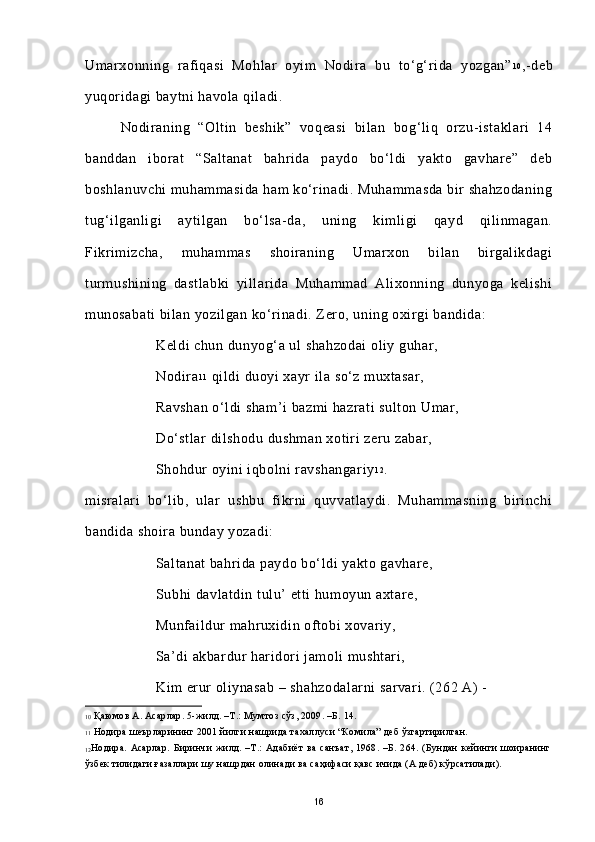 Umarxonning   rafiqasi   Mohlar   oyim   Nodira   bu   to‘g‘rida   yozgan” 1 0
,-deb
yuqoridagi baytni havola qiladi. 
Nodiraning   “Oltin   beshik”   voqeasi   bilan   bog‘liq   orzu-istaklari   14
banddan   iborat   “Saltanat   bahrida   paydo   bo‘ldi   yakto   gavhare”   deb
boshlanuvchi muhammasida ham ko‘rinadi. Muhammasda  bir shahzodaning
tug‘ilganligi   aytilgan   bo‘lsa-da,   uning   kimligi   qayd   qilinmagan.
Fikrimizcha,   muhammas   shoiraning   Umarxon   bilan   birgalikdagi
turmushining   dastlabki   yillarida   Muhammad   Alixonning   dunyoga   kelishi
munosabati bilan yozilgan ko‘rinadi. Zero, uning oxirgi bandida:
Keldi chun dunyog‘a ul shahzodai  oliy guhar, 
Nodira 1 1
 qildi duoyi xayr ila so‘z muxtasar,
Ravshan o‘ldi sham’i  bazmi hazrati sulton Umar,
Do‘stlar  dilshodu dushman xotiri zeru zabar,
Shohdur oyini iqbolni ravshangariy 1 2
.
misralari   bo‘lib,   ular   ushbu   fikrni   quvvatlaydi.   Muhammasning   birinchi
bandida shoira bunday yozadi:  
Saltanat bahrida paydo bo‘ldi yakto gavhare,
Subhi davlatdin tulu’ etti humoyun axtare,
Munfaildur mahruxidin oftobi xovariy,
Sa’di akbardur haridori jamoli mushtari,
Kim erur oliynasab – shahzodalarni sarvari. (262 A) -
10  Қаюмов А. Асарлар. 5-жилд. –Т.: Мумтоз сўз, 2009. –Б. 14. 
11  Нодира шеърларининг 2001 йилги нашрида тахаллуси “Комила” деб ўзгартирилган.
12 Нодира.   Асарлар.   Биринчи   жилд.   –Т.:   Адабиёт   ва   санъат,   1968.   –Б.   264.   (Бундан   кейинги   шоиранинг
ўзбек тилидаги ғазаллари шу нашрдан олинади ва саҳифаси қавс ичида (А деб) кўрсатилади).
16 