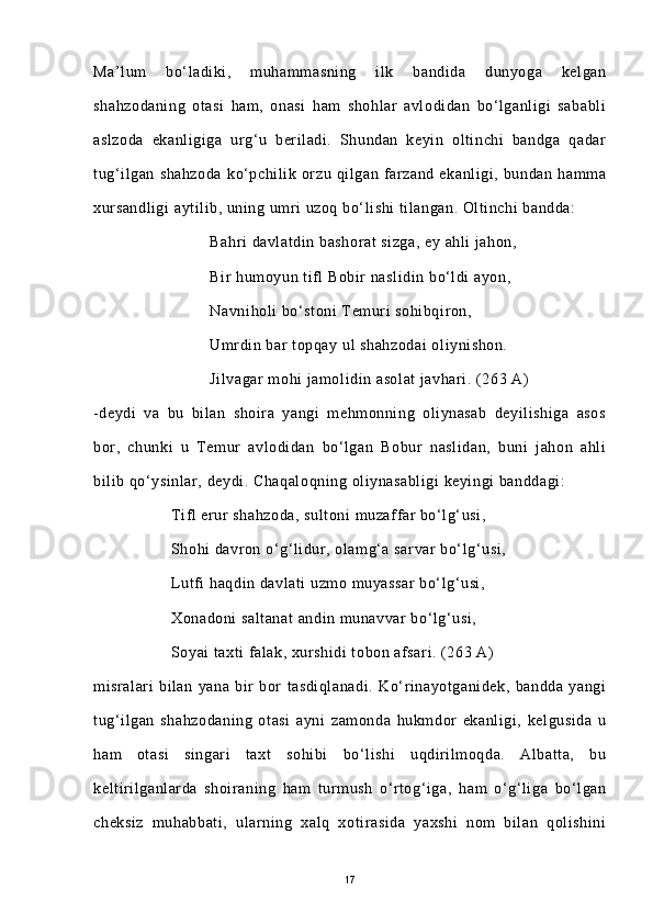 Ma’lum   bo‘ladiki,   muhammasning   ilk   bandida   dunyoga   kelgan
shahzodaning   otasi   ham,   onasi   ham   shohlar   avlodidan   bo‘lganligi   sababli
aslzoda   ekanligiga   urg‘u   beriladi.   Shundan   keyin   oltinchi   bandga   qadar
tug‘ilgan   shahzoda   ko‘pchilik   orzu   qilgan   farzand   ekanligi,   bundan   hamma
xursandligi  aytilib, uning umri uzoq bo‘lishi tilangan. Oltinchi bandda:
Bahri davlatdin bashorat sizga, ey ahli jahon,
Bir humoyun tifl Bobir naslidin bo‘ldi ayon,
Navniholi bo‘stoni  Temuri sohibqiron,
Umrdin bar topqay ul shahzodai  oliynishon.
Jilvagar mohi jamolidin asolat javhari. (263 A)
-deydi   va   bu   bilan   shoira   yangi   mehmonning   oliynasab   deyilishiga   asos
bor,   chunki   u   Temur   avlodidan   bo‘lgan   Bobur   naslidan,   buni   jahon   ahli
bilib qo‘ysinlar, deydi. Chaqaloqning oliynasabligi keyingi banddagi:
Tifl erur shahzoda, sultoni muzaffar bo‘lg‘usi,
Shohi davron o‘g‘lidur, olamg‘a sarvar bo‘lg‘usi,
Lutfi haqdin davlati uzmo muyassar  bo‘lg‘usi,
Xonadoni saltanat  andin munavvar bo‘lg‘usi,
Soyai taxti falak, xurshidi tobon afsari. (263 A)
misralari   bilan   yana   bir   bor   tasdiqlanadi.   Ko‘rinayotganidek,   bandda   yangi
tug‘ilgan   shahzodaning   otasi   ayni   zamonda   hukmdor   ekanligi,   kelgusida   u
ham   otasi   singari   taxt   sohibi   bo‘lishi   uqdirilmoqda.   Albatta,   bu
keltirilganlarda   shoiraning   ham   turmush   o‘rtog‘iga,   ham   o‘g‘liga   bo‘lgan
cheksiz   muhabbati,   ularning   xalq   xotirasida   yaxshi   nom   bilan   qolishini
17 