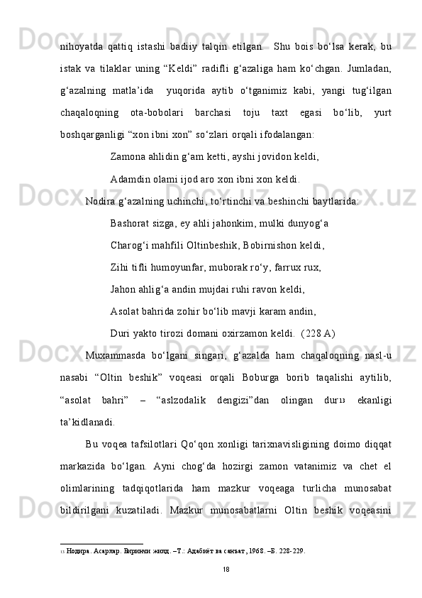 nihoyatda   qattiq   istashi   badiiy   talqin   etilgan.     Shu   bois   bo‘lsa   kerak,   bu
istak   va   tilaklar   uning   “Keldi”   radifli   g‘azaliga   ham   ko‘chgan.   Jumladan,
g‘azalning   matla’ida     yuqorida   aytib   o‘tganimiz   kabi,   yangi   tug‘ilgan
chaqaloqning   ota-bobolari   barchasi   toju   taxt   egasi   bo‘lib,   yurt
boshqarganligi “xon ibni xon” so‘zlari orqali ifodalangan:
Zamona ahlidin g‘am ketti, ayshi  jovidon keldi, 
Adamdin olami ijod aro xon ibni xon keldi.
Nodira g‘azalning uchinchi, to‘rtinchi va beshinchi baytlarida:
Bashorat  sizga, ey ahli jahonkim, mulki dunyog‘a
Charog‘i mahfili Oltinbeshik, Bobirnishon keldi,
Zihi tifli humoyunfar, muborak ro‘y, farrux rux,
Jahon ahlig‘a andin mujdai ruhi ravon keldi,
Asolat bahrida zohir bo‘lib mavji karam andin,
Duri yakto tirozi domani oxirzamon keldi.  (228 A)
Muxammasda   bo‘lgani   singari,   g‘azalda   ham   chaqaloqning   nasl- u
nasabi   “Oltin   beshik”   voqeasi   orqali   Boburga   borib   taqalishi   aytilib,
“asolat   bahri”   –   “aslzodalik   dengizi”dan   olingan   dur 1 3
  ekanligi
ta’kidlanadi.    
Bu   voqea   tafsilotlari   Qo‘qon   xonligi   tarixnavisligining   doimo   diqqat
markazida   bo‘lgan.   Ayni   chog‘da   hozirgi   zamon   vatanimiz   va   chet   el
olimlarining   tadqiqotlarida   ham   mazkur   voqeaga   turlicha   munosabat
bildirilgani   kuzatiladi.   Mazkur   munosabatlarni   Oltin   beshik   voqeasini
13   Нодира. Асарлар. Биринчи жилд. –Т.: Адабиёт ва санъат, 1968. –Б. 228-229. 
18 