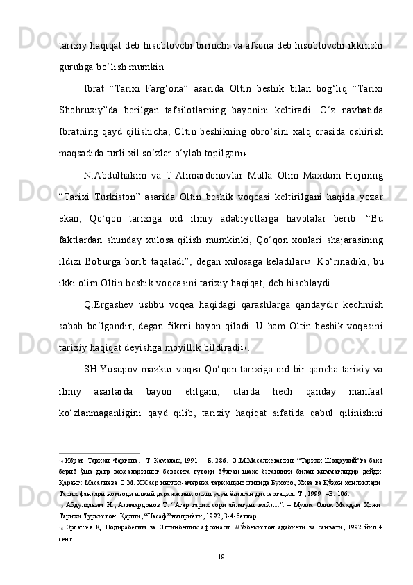 tarixiy   haqiqat   deb   hisoblovchi   birinchi   va   afsona   deb   hisoblovchi   ikkinchi
guruhga bo‘lish mumkin. 
Ibrat   “Tarixi   Farg‘ona”   asarida   Oltin   beshik   bilan   bog‘liq   “Tarixi
Shohruxiy”da   berilgan   tafsilotlarning   bayonini   keltiradi.   O‘z   navbatida
Ibratning   qayd   qilishicha,   Oltin   beshikning   obro‘sini   xalq   orasida   oshirish
maqsadida turli xil so‘zlar o‘ylab topilgan 1 4
.
N.Abdulhakim   va   T.Alimardonovlar   Mulla   Olim   Maxdum   Hojining
“Tarixi   Turkiston”   asarida   Oltin   beshik   voqeasi   keltirilgani   haqida   yozar
ekan,   Qo‘qon   tarixiga   oid   ilmiy   adabiyotlarga   havolalar   berib:   “Bu
faktlardan   shunday   xulosa   qilish   mumkinki,   Qo‘qon   xonlari   shajarasining
ildizi   Boburga   borib   taqaladi”,   degan   xulosaga   keladilar 1 5
.   Ko‘rinadiki,   bu
ikki olim Oltin beshik voqeasini tarixiy haqiqat, deb hisoblaydi.
Q.Ergashev   ushbu   voqea   haqidagi   qarashlarga   qandaydir   kechmish
sabab   bo‘lgandir,   degan   fikrni   bayon   qiladi.   U   ham   Oltin   beshik   voqesini
tarixiy haqiqat deyishga moyillik bildiradi 1 6
.  
SH.Yusupov   mazkur   voqea   Qo‘qon   tarixiga   oid   bir   qancha   tarixiy   va
ilmiy   asarlarda   bayon   etilgani,   ularda   hech   qanday   manfaat
ko‘zlanmaganligini   qayd   qilib,   tarixiy   haqiqat   sifatida   qabul   qilinishini
14   Ибрат. Тарихи Фарғона. –Т. Камалак, 1991.  –Б. 286.  О.М.Масалиеванинг “Тарихи Шоҳруҳий”га баҳо
бериб   ўша   давр   воқеаларининг   бевосита   гувоҳи   бўлган   шахс   ёзганлиги   билан   қимматлидир   дейди.
Қаранг: Масалиева О.М. ХХ аср инглиз-америка тарихшунослигида Бухоро, Хива ва Қўқон хонликлари.
Тарих фанлари номзоди илмий даражасини олиш учун ёзилган диссертация. Т., 1999. –Б. 106. 
15   Абдулҳаким   Н.,   Алимардонов   Т.   “Агар   тарих   сори   айлагунг   майл...”.   –   Мулла   Олим   Махдум   Ҳожи.
Тарихи Туркистон. Қарши, “Насаф” нашриёти, 1992, 3-4-бетлар.
16   Эргашев   Қ.   Нодирабегим   ва   Олтинбешик   афсонаси.   //Ўзбекистон   адабиёти   ва   санъати,   1992   йил   4
сент.  
19 