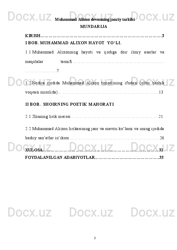 Muhammad Alixon devonning janriy tarkibi
                                                     MUNDARIJA
KIRISH…………………………………………………………………………….3
I BOB. MUHAMMAD ALIXON HAYOT  YO ‘ LI.
1.1.Muhammad   Alixonning   hayoti   va   ijodiga   doir   ilmiy   asarlar   va
maqolalar   tasnifi……………………………………………………….
………………….7
1.2.Nodira   ijodida   Muhammad   Alixon   timsolining   ifodasi   (oltin   beshik
voqeasi  misolida)…………………………………………………………….13
II BOB.  SHOIRNING  POETIK  MAHORATI
2.1.Xonning lirik merosi…………………………………………………….21
2.2.Muhammad  Alixon  lirikasining  janr   va  mavzu  ko‘lami   va  uning  ijodida
badiiy san’atlar in’ikosi……………………………………………………...26
XULOSA…………………………………………………………………………31
FOYDALANILGAN ADABIYOTLAR………………………………………..33
                                          
2 